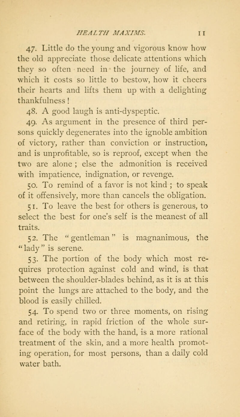 47. Little do the young and vigorous know how the old appreciate those delicate attentions which they so often need in the journey of life, and which it costs so little to bestow, how it cheers their hearts and lifts them up with a delighting thankfulness ! 48. A good laugh is anti-dyspeptic. 49. As argument in the presence of third per- sons quickly degenerates into the ignoble ambition of victory, rather than conviction or instruction, and is unprofitable, so is reproof, except when the two are alone ; else the admonition is received with impatience, indignation, or revenge. 50. To remind of a favor is not kind ; to speak of it offensively, more than cancels the obligation. 51. To leave the best for others is generous, to select the best for one's self is the meanest of all traits. 52. The gentleman is magnanimous, the lady is serene. 53. The portion of the body which most re- quires protection against cold and wind, is that between the shoulder-blades behind, as it is at this point the lungs are attached to the body, and the blood is easily chilled. 54. To spend two or three moments, on rising and retiring, in rapid friction of the whole sur- face of the body with the hand, is a more rational treatment of the skin, and a more health promot- ing operation, for most persons, than a daily cold water bath.