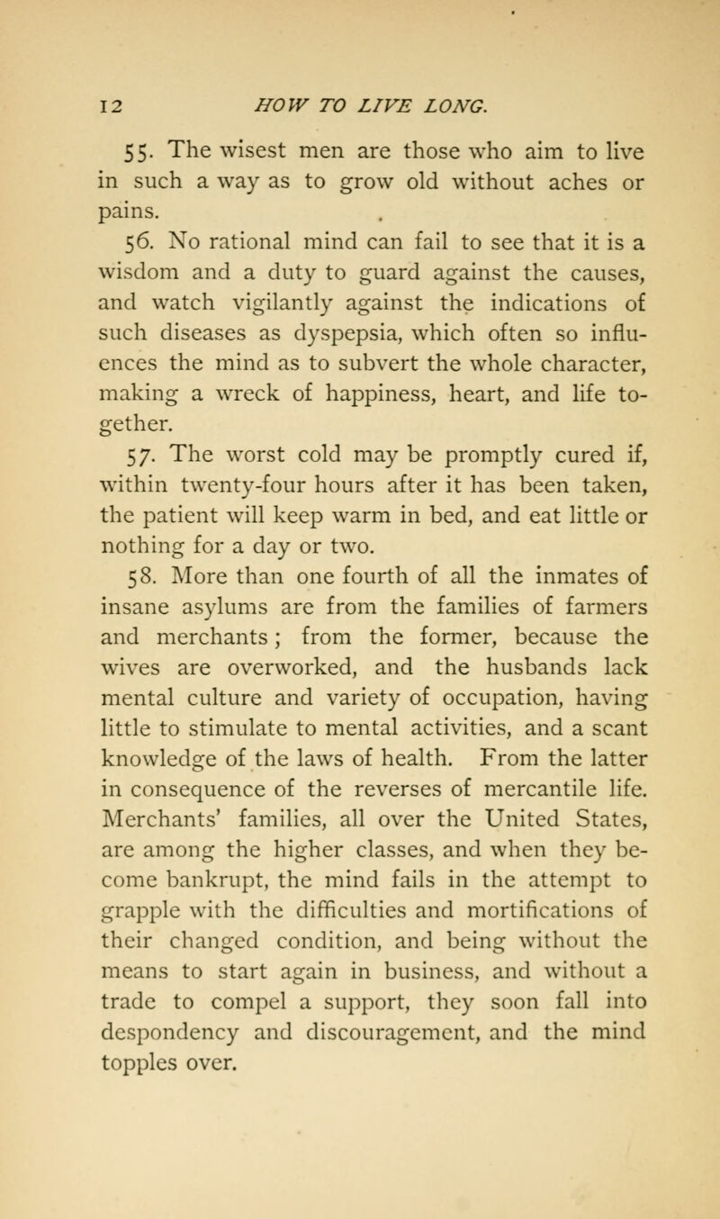 55. The wisest men are those who aim to live in such a way as to grow old without aches or pains. 56. No rational mind can fail to see that it is a wisdom and a duty to guard against the causes, and watch vigilantly against the indications of such diseases as dyspepsia, which often so influ- ences the mind as to subvert the whole character, making a wreck of happiness, heart, and life to- gether. 57. The worst cold may be promptly cured if, within twenty-four hours after it has been taken, the patient will keep warm in bed, and eat little or nothing for a day or two. 58. More than one fourth of all the inmates of insane asylums are from the families of farmers and merchants; from the former, because the wives are overworked, and the husbands lack mental culture and variety of occupation, having little to stimulate to mental activities, and a scant knowledge of the laws of health. From the latter in consequence of the reverses of mercantile life. Merchants' families, all over the United States, are among the higher classes, and when they be- come bankrupt, the mind fails in the attempt to grapple with the difficulties and mortifications of their changed condition, and being without the means to start again in business, and without a trade to compel a support, they soon fall into despondency and discouragement, and the mind topples over.