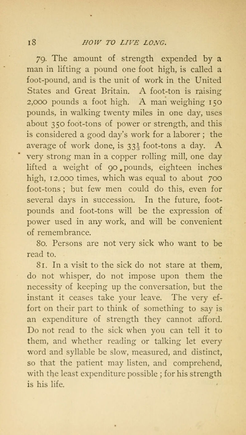 79. The amount of strength expended by a man in lifting a pound one foot high, is called a foot-pound, and is the unit of work in the United States and Great Britain. A foot-ton is raising 2,000 pounds a foot high. A man weighing 150 pounds, in walking twenty miles in one day, uses about 350 foot-tons of power or strength, and this is considered a good day's work for a laborer ; the average of work done, is 331 foot-tons a day. A very strong man in a copper rolling mill, one day lifted a weight of 90.pounds, eighteen inches high, 12,000 times, which was equal to about 700 foot-tons ; but few men could do this, even for several days in succession. In the future, foot- pounds and foot-tons will be the expression of power used in any work, and will be convenient of remembrance. 80. Persons are not very sick who want to be read to. 81. In a visit to the sick do not stare at them, do not whisper, do not impose upon them the necessity of keeping up the conversation, but the instant it ceases take your leave. The very ef- fort on their part to think of something to say is an expenditure of strength they cannot afford. Do not read to the sick when you can tell it to them, and whether reading or talking let every word and syllable be slow, measured, and distinct, so that the patient may listen, and comprehend, with the least expenditure possible ; for his strength is his life.