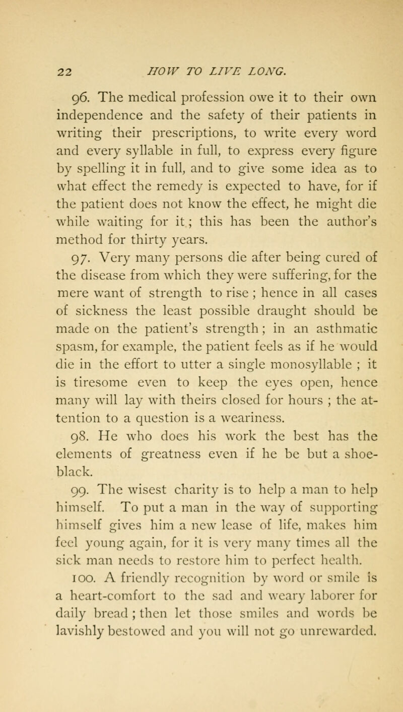 96. The medical profession owe it to their own independence and the safety of their patients in writing their prescriptions, to write every word and every syllable in full, to express every figure by spelling it in full, and to give some idea as to what effect the remedy is expected to have, for if the patient does not know the effect, he might die while waiting for it; this has been the author's method for thirty years. 97. Very many persons die after being cured of the disease from which they were suffering, for the mere want of strength to rise ; hence in all cases of sickness the least possible draught should be made on the patient's strength ; in an asthmatic spasm, for example, the patient feels as if he would die in the effort to utter a single monosyllable ; it is tiresome even to keep the eyes open, hence many will lay with theirs closed for hours ; the at- tention to a question is a weariness. 98. He who does his work the best has the elements of greatness even if he be but a shoe- black. 99. The wisest charity is to help a man to help himself. To put a man in the way of supporting himself gives him a new lease of life, makes him feel young again, for it is very man}- times all the sick man needs to restore him to perfect health. 100. A friendly recognition by word or smile is a heart-comfort to the sad and weary laborer for daily bread ; then let those smiles and words be lavishly bestowed and you will not go unrewarded.