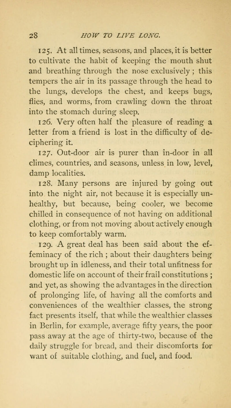 125. At all times, seasons, and places, it is better to cultivate the habit of keeping the mouth shut and breathing through the nose exclusively ; this tempers the air in its passage through the head to the lungs, develops the chest, and keeps bugs, flies, and worms, from crawling down the throat into the stomach during sleep. 126. Very often half the pleasure of reading a letter from a friend is lost in the difficulty of de- ciphering it. 127. Out-door air is purer than in-door in all climes, countries, and seasons, unless in low, level, damp localities. 128. Many persons are injured by going out into the night air, not because it is especially un- healthy, but because, being cooler, we become chilled in consequence of not having on additional clothing, or from not moving about actively enough to keep comfortably warm. 129. A great deal has been said about the ef- feminacy of the rich ; about their daughters being brought up in idleness, and their total unfitness for domestic life on account of their frail constitutions ; and yet, as showing the advantages in the direction of prolonging life, of having all the comforts and conveniences of the wealthier classes, the strong fact presents itself, that while the wealthier classes in Berlin, for example, average fifty years, the poor pass away at the age of thirty-two, because of the daily struggle for bread, and their discomforts for want of suitable clothing, and fuel, and food.