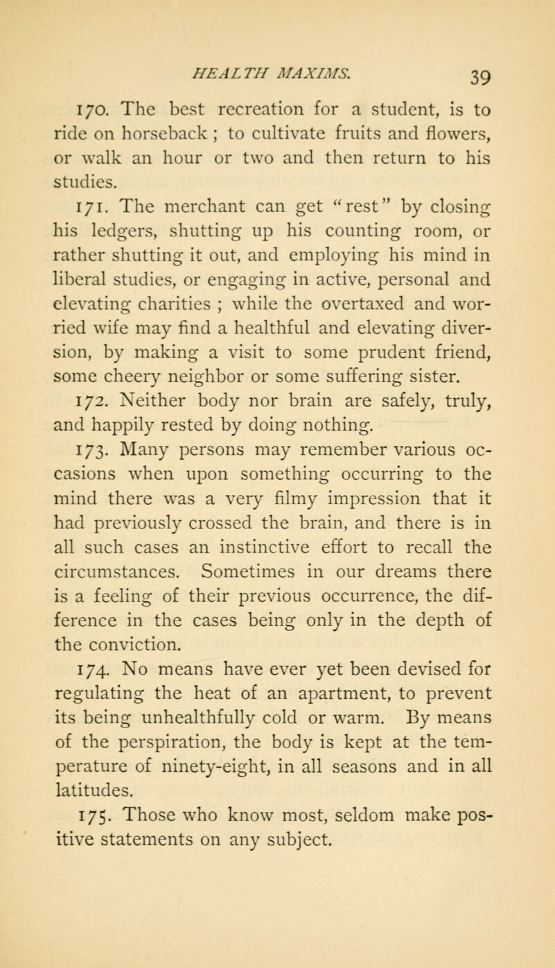 170. The best recreation for a student, is to ride on horseback ; to cultivate fruits and flowers, or walk an hour or two and then return to his studies. 171. The merchant can get rest by closing his ledgers, shutting up his counting room, or rather shutting it out, and employing his mind in liberal studies, or engaging in active, personal and elevating charities ; while the overtaxed and wor- ried wife may find a healthful and elevating diver- sion, by making a visit to some prudent friend, some cheery neighbor or some suffering sister. 172. Neither body nor brain are safely, truly, and happily rested by doing nothing. 173. Many persons may remember various oc- casions when upon something occurring to the mind there was a very filmy impression that it had previously crossed the brain, and there is in all such cases an instinctive effort to recall the circumstances. Sometimes in our dreams there is a feeling of their previous occurrence, the dif- ference in the cases being only in the depth of the conviction. 174. No means have ever yet been devised for regulating the heat of an apartment, to prevent its being unhealthfully cold or warm. By means of the perspiration, the body is kept at the tem- perature of ninety-eight, in all seasons and in all latitudes. 175. Those who know most, seldom make pos- itive statements on any subject.