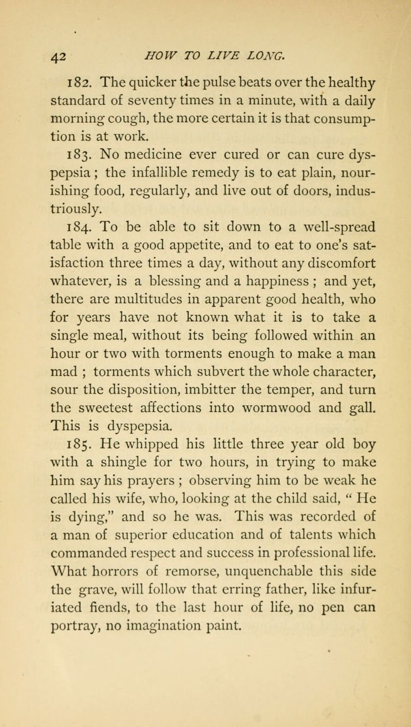 182. The quicker the pulse beats over the healthy standard of seventy times in a minute, with a daily morning cough, the more certain it is that consump- tion is at work. 183. No medicine ever cured or can cure dys- pepsia ; the infallible remedy is to eat plain, nour- ishing food, regularly, and live out of doors, indus- triously. 184. To be able to sit down to a well-spread table with a good appetite, and to eat to one's sat- isfaction three times a day, without any discomfort whatever, is a blessing and a happiness ; and yet, there are multitudes in apparent good health, who for years have not known what it is to take a single meal, without its being followed within an hour or two with torments enough to make a man mad ; torments which subvert the whole character, sour the disposition, imbitter the temper, and turn the sweetest affections into wormwood and gall. This is dyspepsia. 185. He whipped his little three year old boy with a shingle for two hours, in trying to make him say his prayers ; observing him to be weak he called his wife, who, looking at the child said,  He is dying, and so he was. This was recorded of a man of superior education and of talents which commanded respect and success in professional life. What horrors of remorse, unquenchable this side the grave, will follow that erring father, like infur- iated fiends, to the last hour of life, no pen can portray, no imagination paint.