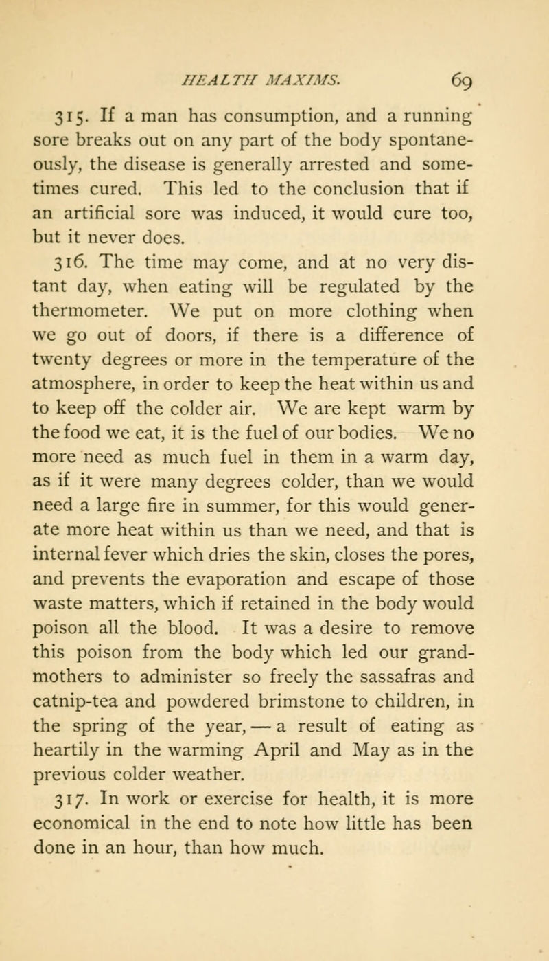 315. If a man has consumption, and a running sore breaks out on any part of the body spontane- ously, the disease is generally arrested and some- times cured. This led to the conclusion that if an artificial sore was induced, it would cure too, but it never does. 316. The time may come, and at no very dis- tant day, when eating will be regulated by the thermometer. We put on more clothing when we go out of doors, if there is a difference of twenty degrees or more in the temperature of the atmosphere, in order to keep the heat within us and to keep off the colder air. We are kept warm by the food we eat, it is the fuel of our bodies. We no more need as much fuel in them in a warm day, as if it were many degrees colder, than we would need a large fire in summer, for this would gener- ate more heat within us than we need, and that is internal fever which dries the skin, closes the pores, and prevents the evaporation and escape of those waste matters, which if retained in the body would poison all the blood. It was a desire to remove this poison from the body which led our grand- mothers to administer so freely the sassafras and catnip-tea and powdered brimstone to children, in the spring of the year, — a result of eating as heartily in the warming April and May as in the previous colder weather. 317. In work or exercise for health, it is more economical in the end to note how little has been done in an hour, than how much.
