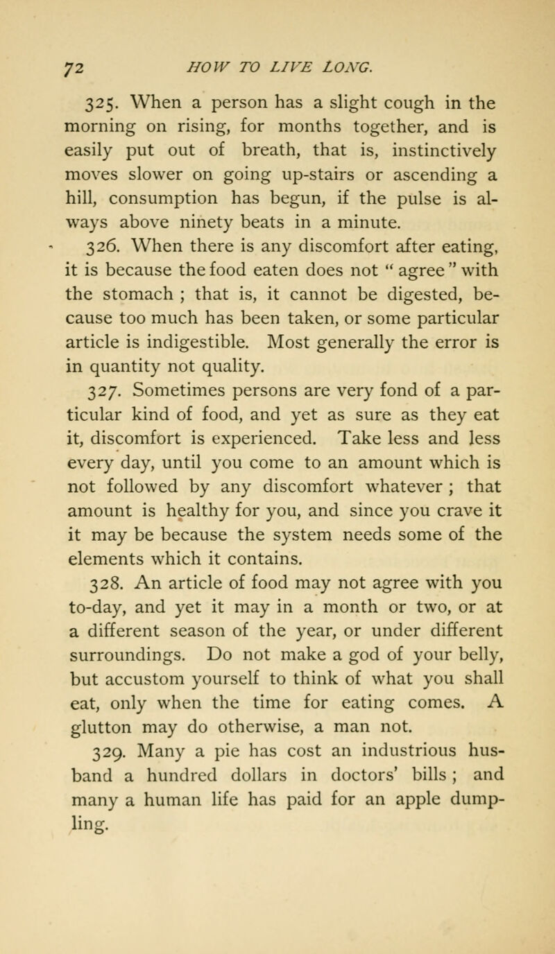 325. When a person has a slight cough in the morning on rising, for months together, and is easily put out of breath, that is, instinctively moves slower on going up-stairs or ascending a hill, consumption has begun, if the pulse is al- ways above ninety beats in a minute. 326. When there is any discomfort after eating, it is because the food eaten does not  agree  with the stomach ; that is, it cannot be digested, be- cause too much has been taken, or some particular article is indigestible. Most generally the error is in quantity not quality. 327. Sometimes persons are very fond of a par- ticular kind of food, and yet as sure as they eat it, discomfort is experienced. Take less and less every day, until you come to an amount which is not followed by any discomfort whatever ; that amount is healthy for you, and since you crave it it may be because the system needs some of the elements which it contains. 328. An article of food may not agree with you to-day, and yet it may in a month or two, or at a different season of the year, or under different surroundings. Do not make a god of your belly, but accustom yourself to think of what you shall eat, only when the time for eating comes. A glutton may do otherwise, a man not. 329. Many a pie has cost an industrious hus- band a hundred dollars in doctors' bills ; and many a human life has paid for an apple dump- ling.
