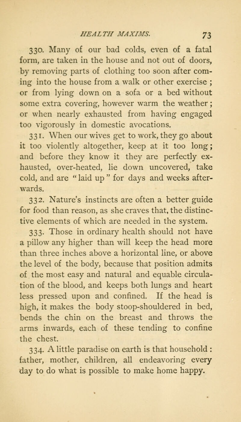 330. Many of our bad colds, even of a fatal form, are taken in the house and not out of doors, by removing parts of clothing too soon after com- ing into the house from a walk or other exercise ; or from lying down on a sofa or a bed without some extra covering, however warm the weather ; or when nearly exhausted from having engaged too vigorously in domestic avocations. 331. When our wives get to work, they go about it too violently altogether, keep at it too long; and before they know it they are perfectly ex- hausted, over-heated, lie down uncovered, take cold, and are  laid up  for days and weeks after- wards. 332. Nature's instincts are often a better guide for food than reason, as she craves that, the distinc- tive elements of which are needed in the system. 333. Those in ordinary health should not have a pillow any higher than will keep the head more than three inches above a horizontal line, or above the level of the body, because that position admits of the most easy and natural and equable circula- tion of the blood, and keeps both lungs and heart less pressed upon and confined. If the head is high, it makes the body stoop-shouldered in bed, bends the chin on the breast and throws the arms inwards, each of these tending to confine the chest. 334. A little paradise on earth is that household : father, mother, children, all endeavoring every day to do what is possible to make home happy.
