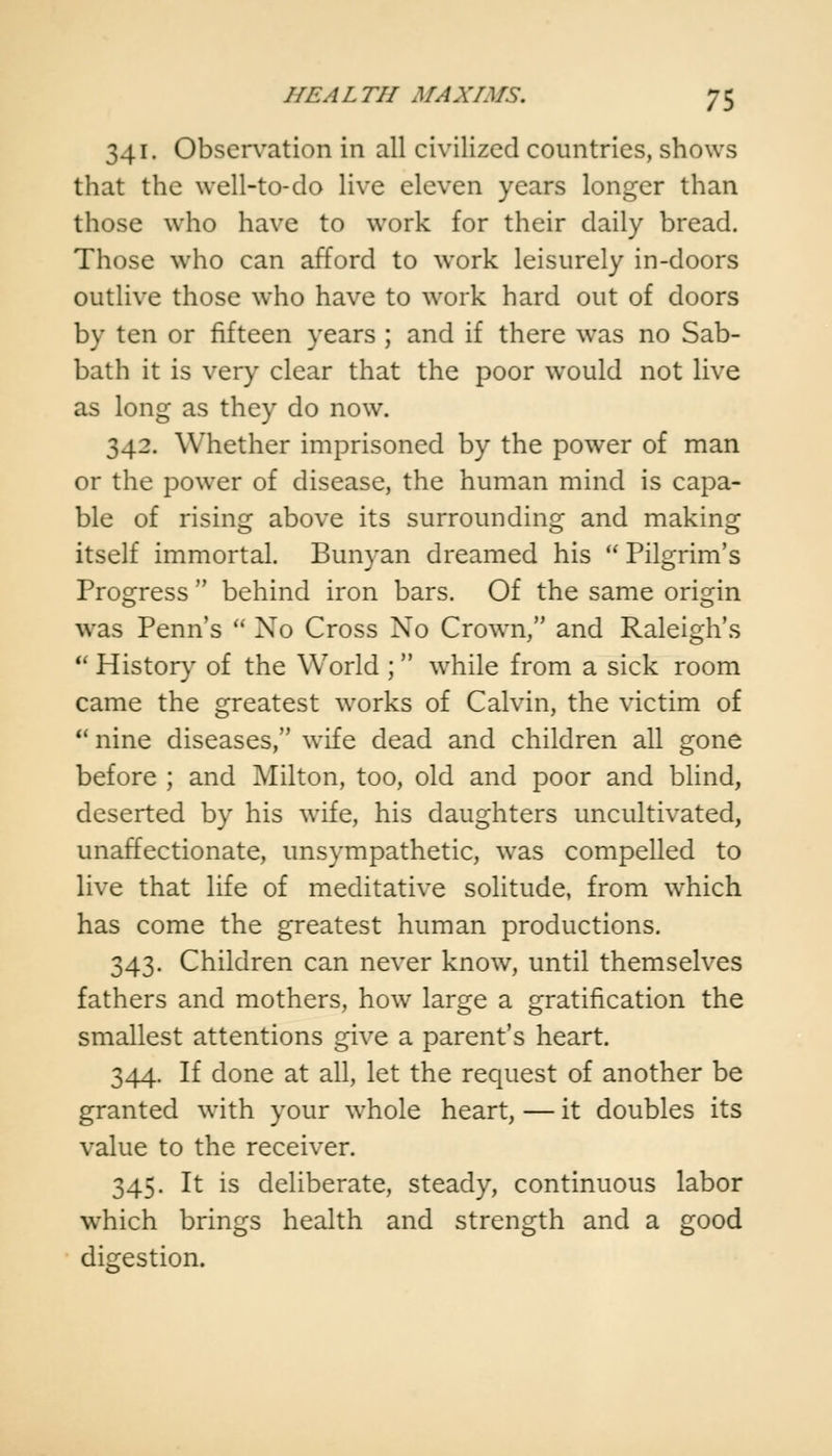 341. Observation in all civilized countries, shows that the well-to-do live eleven years longer than those who have to work for their daily bread. Those who can afford to work leisurely in-doors outlive those who have to work hard out of doors by ten or fifteen years ; and if there was no Sab- bath it is very clear that the poor would not live as long as they do now. 342. Whether imprisoned by the power of man or the power of disease, the human mind is capa- ble of rising above its surrounding and making itself immortal. Bunyan dreamed his  Pilgrim's Progress  behind iron bars. Of the same origin was Penn's  No Cross No Crown, and Raleigh's u History of the World ; while from a sick room came the greatest works of Calvin, the victim of u nine diseases, wife dead and children all gone before ; and Milton, too, old and poor and blind, deserted by his wife, his daughters uncultivated, unaffectionate, unsympathetic, wras compelled to live that life of meditative solitude, from which has come the greatest human productions. 343. Children can never know, until themselves fathers and mothers, how large a gratification the smallest attentions give a parent's heart. 344. If done at all, let the request of another be granted with your whole heart, — it doubles its value to the receiver. 345. It is deliberate, steady, continuous labor which brings health and strength and a good digestion.