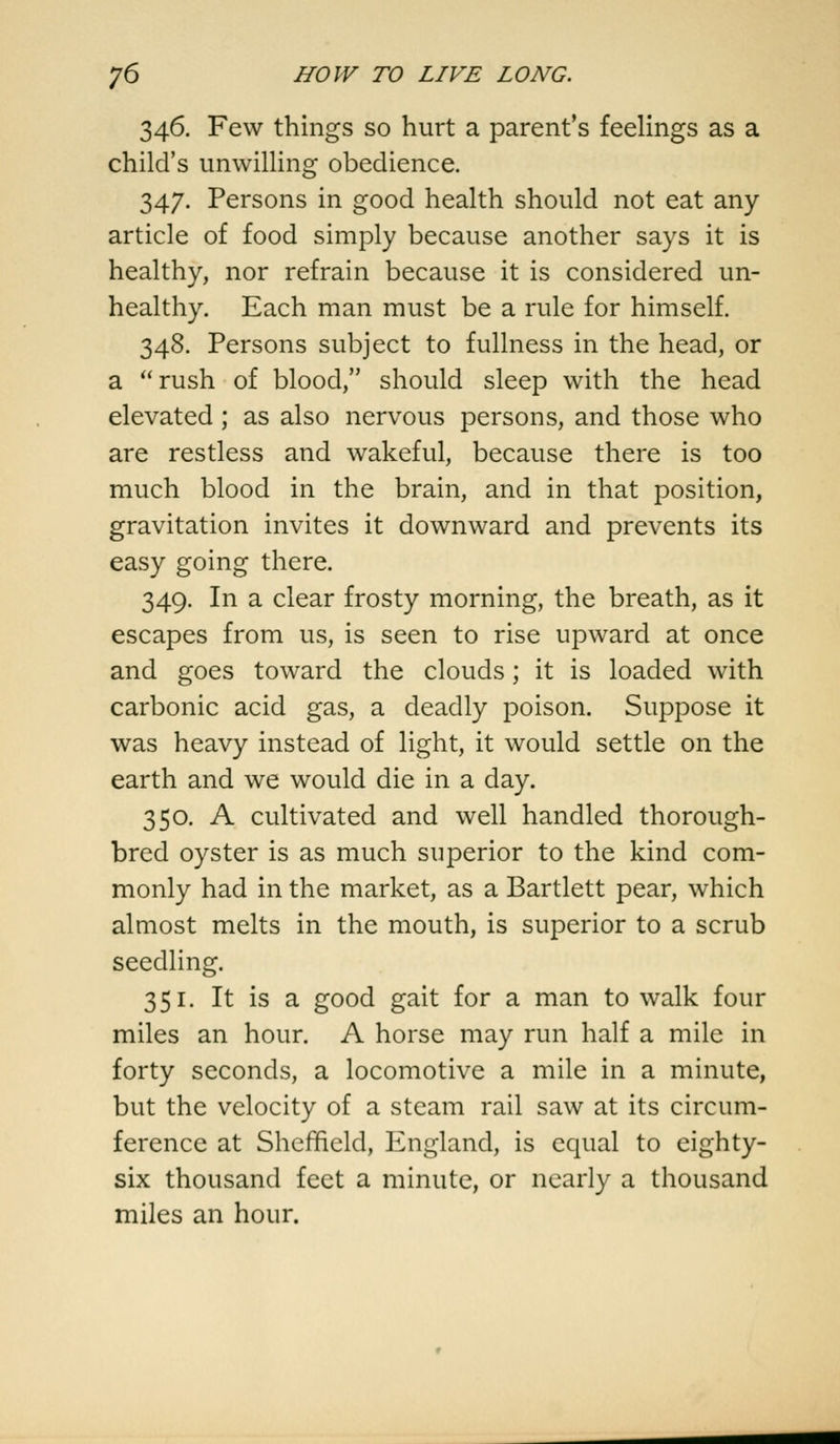 346. Few things so hurt a parent's feelings as a child's unwilling obedience. 347. Persons in good health should not eat any article of food simply because another says it is healthy, nor refrain because it is considered un- healthy. Each man must be a rule for himself. 348. Persons subject to fullness in the head, or a rush of blood, should sleep with the head elevated ; as also nervous persons, and those who are restless and wakeful, because there is too much blood in the brain, and in that position, gravitation invites it downward and prevents its easy going there. 349. In a clear frosty morning, the breath, as it escapes from us, is seen to rise upward at once and goes toward the clouds; it is loaded with carbonic acid gas, a deadly poison. Suppose it was heavy instead of light, it would settle on the earth and we would die in a day. 350. A cultivated and well handled thorough- bred oyster is as much superior to the kind com- monly had in the market, as a Bartlett pear, which almost melts in the mouth, is superior to a scrub seedling. 351. It is a good gait for a man to walk four miles an hour. A horse may run half a mile in forty seconds, a locomotive a mile in a minute, but the velocity of a steam rail saw at its circum- ference at Sheffield, England, is equal to eighty- six thousand feet a minute, or nearly a thousand miles an hour.