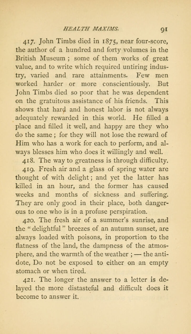 417. John Timbs died in 1875, near four-score, the author of a hundred and forty volumes in the British Museum ; some of them works of great value, and to write which required untiring indus- try, varied and rare attainments. Few men worked harder or more conscientiously. But John Timbs died so poor that he was dependent on the gratuitous assistance of his friends. This shows that hard and honest labor is not always adequately rewarded in this world. He filled a place and filled it well, and happy are they who do the same ; for they will not lose the reward of Him who has a work for each to perform, and al- ways blesses him who does it willingly and well. 418. The way to greatness is through difficulty. 419. Fresh air and a glass of spring water are thought of with delight; and yet the latter has killed in an hour, and the former has caused weeks and months of sickness and suffering. They are only good in their place, both danger- ous to one who is in a profuse perspiration. 420. The fresh air of a summer's sunrise, and the  delightful breezes of an autumn sunset, are always loaded with poisons, in proportion to the flatness of the land, the dampness of the atmos- phere, and the warmth of the weather ; — the anti- dote, Do not be exposed to either on an empty stomach or when tired. 421. The longer the answer to a letter is de- layed the more distasteful and difficult does it become to answer it.