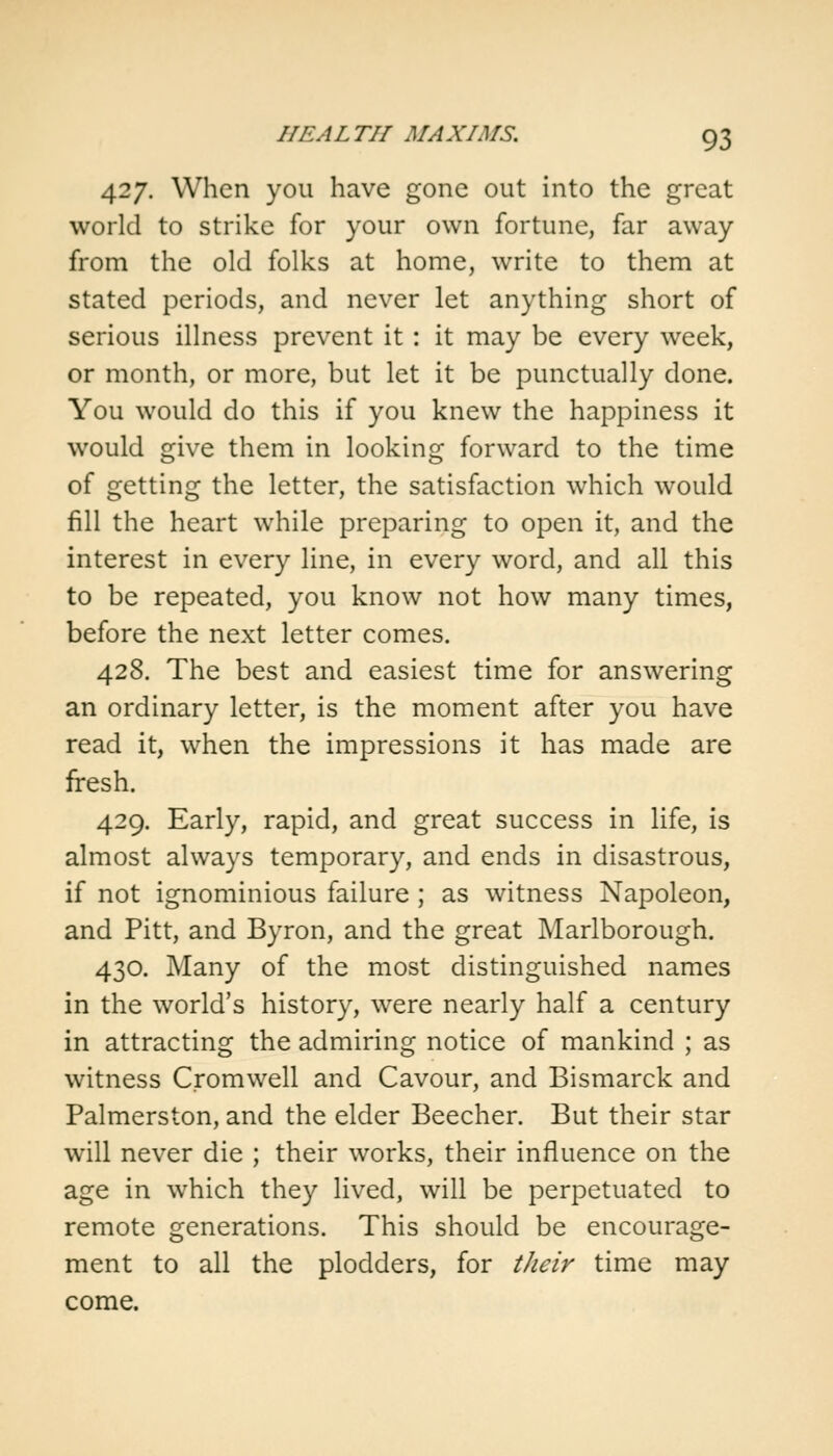 427. When you have gone out into the great world to strike for your own fortune, far away from the old folks at home, write to them at stated periods, and never let anything short of serious illness prevent it: it may be every week, or month, or more, but let it be punctually done. You would do this if you knew the happiness it would give them in looking forward to the time of getting the letter, the satisfaction which would fill the heart while preparing to open it, and the interest in every line, in every word, and all this to be repeated, you know not how many times, before the next letter comes. 428. The best and easiest time for answering an ordinary letter, is the moment after you have read it, when the impressions it has made are fresh. 429. Early, rapid, and great success in life, is almost always temporary, and ends in disastrous, if not ignominious failure ; as witness Napoleon, and Pitt, and Byron, and the great Marlborough. 430. Many of the most distinguished names in the world's history, were nearly half a century in attracting the admiring notice of mankind ; as witness Cromwell and Cavour, and Bismarck and Palmerston, and the elder Beecher. But their star will never die ; their works, their influence on the age in which they lived, will be perpetuated to remote generations. This should be encourage- ment to all the plodders, for their time may come.