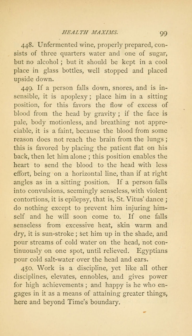 448. Unfermented wine, properly prepared, con- sists of three quarters water and one of sugar, but no alcohol ; but it should be kept in a cool place in glass bottles, well stopped and placed upside down. 449. If a person falls down, snores, and is in- sensible, it is apoplexy ; place him in a sitting position, for this favors the flow of excess of blood from the head by gravity ; if the face is pale, body motionless, and breathing not appre- ciable, it is a faint, because the blood from some reason does not reach the brain from the lungs ; this is favored by placing the patient flat on his back, then let him alone ; this position enables the heart to send the blood to the head with less effort, being on a horizontal line, than if at right angles as in a sitting position. If a person falls into convulsions, seemingly senseless, with violent contortions, it is epilepsy, that is, St. Vitus' dance ; do nothing except to prevent him injuring him- self and he will soon come to. If one falls senseless from excessive heat, skin warm and dry, it is sun-stroke; set him up in the shade, and pour streams of cold water on the head, not con- tinuously on one spot, until relieved. Egyptians pour cold salt-water over the head and ears. 450. Work is a discipline, yet like all other disciplines, elevates, ennobles, and gives power for high achievements ; and happy is he who en- gages in it as a means of attaining greater things, here and beyond Time's boundary.