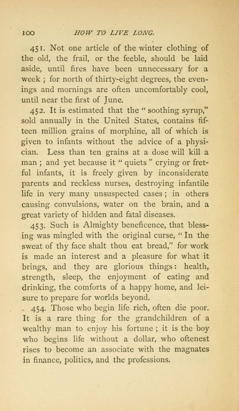 451. Not one article of the winter clothing of the old, the frail, or the feeble, should be laid aside, until fires have been unnecessary for a week ; for north of thirty-eight degrees, the even- ings and mornings are often uncomfortably cool, until near the first of June. 452. It is estimated that the  soothing syrup, sold annually in the United States, contains fif- teen million grains of morphine, all of which is given to infants without the advice of a physi- cian. Less than ten grains at a dose will kill a man ; and yet because it  quiets  crying or fret- ful infants, it is freely given by inconsiderate parents and reckless nurses, destroying infantile life in very many unsuspected cases ; in others causing convulsions, water on the brain, and a great variety of hidden and fatal diseases. 453. Such is Almighty beneficence, that bless- ing was mingled with the original curse,  In the sweat of thy face shalt thou eat bread, for work is made an interest and a pleasure for what it brings, and they are glorious things: health, strength, sleep, the enjoyment of eating and drinking, the comforts of a happy home, and lei- sure to prepare for worlds beyond. , 454. Those who begin life rich, often die poor. It is a rare thing for the grandchildren of a wealthy man to enjoy his fortune ; it is the boy who begins life without a dollar, who oftenest rises to become an associate with the magnates in finance, politics, and the professions.