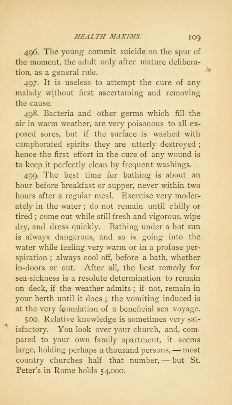 496. The young commit suicide on the spur of the moment, the adult only after mature delibera- tion, as a general rule. 497. It is useless to attempt the cure of any malady without first ascertaining and removing the cause. 498. Bacteria and other germs which fill the air in warm weather, are very poisonous to all ex- posed sores, but if the surface is washed with camphorated spirits they are utterly destroyed ; hence the first effort in the cure of any wound is to keep it perfectly clean by frequent washings. 499. The best time for bathing is about an hour before breakfast or supper, never within two hours after a regular meal. Exercise very moder- ately in the water; do not remain until chilly or tired ; come out while still fresh and vigorous, wipe dry, and dress quickly. Bathing under a hot sun is always dangerous, and so is going into the water while feeling very warm or in a profuse per- spiration ; always cool off, before a bath, whether in-doors or out. After all, the best remedy for sea-sickness is a resolute determination to remain on deck, if the weather admits ; if not, remain in your berth until it does ; the vomiting induced is at the very foundation of a beneficial sea voyage. 500. Relative knowledge is sometimes very sat- isfactory. You look over your church, and, com- pared to your own family apartment, it seems large, holding perhaps a thousand persons, — most country churches half that number, — but St. Peter's in Rome holds 54,000.