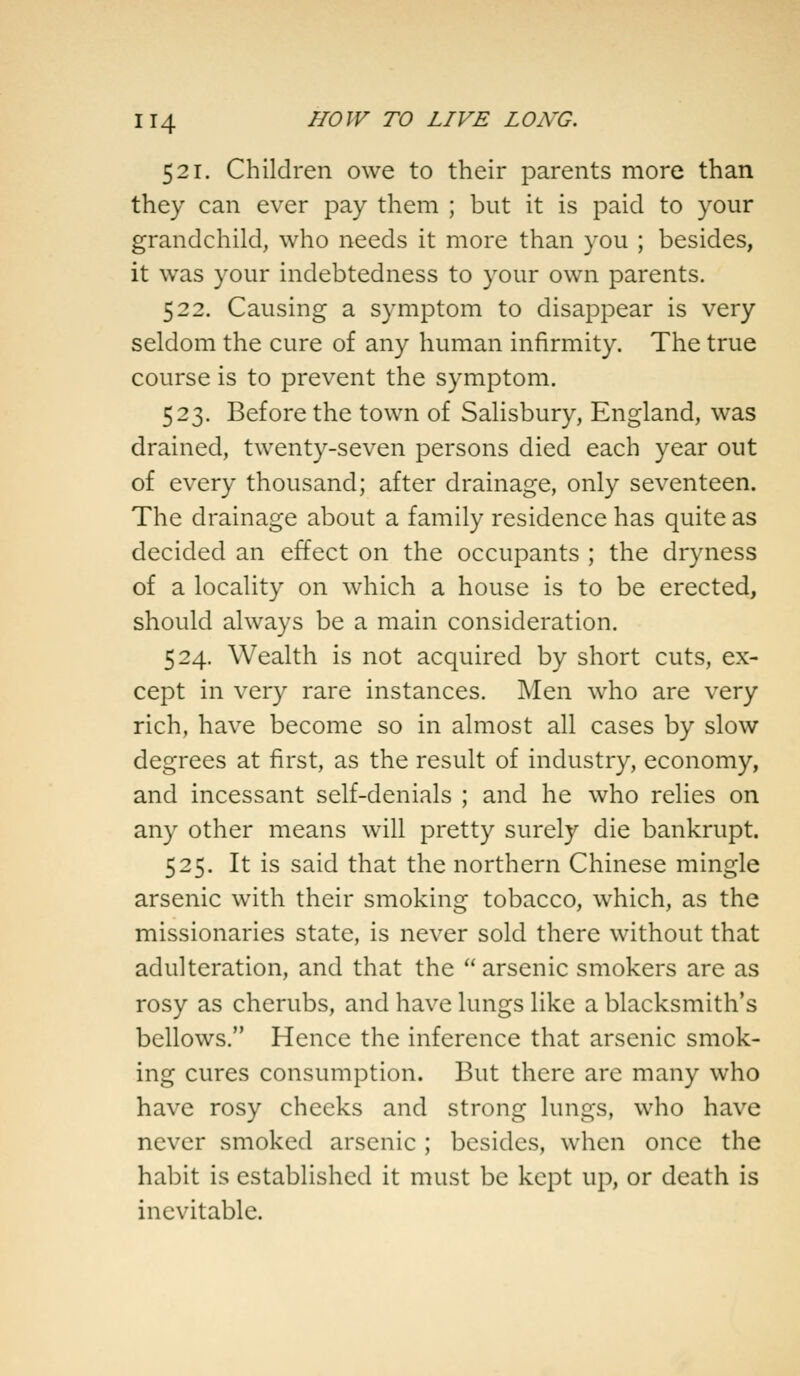 521. Children owe to their parents more than they can ever pay them ; but it is paid to your grandchild, who needs it more than you ; besides, it was your indebtedness to your own parents. 522. Causing a symptom to disappear is very seldom the cure of any human infirmity. The true course is to prevent the symptom. 523. Before the town of Salisbury, England, was drained, twenty-seven persons died each year out of every thousand; after drainage, only seventeen. The drainage about a family residence has quite as decided an effect on the occupants ; the dryness of a locality on which a house is to be erected, should always be a main consideration. 524. Wealth is not acquired by short cuts, ex- cept in very rare instances. Men who are very rich, have become so in almost all cases by slow degrees at first, as the result of industry, economy, and incessant self-denials ; and he who relies on any other means will pretty surely die bankrupt. 525. It is said that the northern Chinese mingle arsenic with their smoking tobacco, which, as the missionaries state, is never sold there without that adulteration, and that the arsenic smokers are as rosy as cherubs, and have lungs like a blacksmith's bellows. Hence the inference that arsenic smok- ing cures consumption. But there are many who have rosy checks and strong lungs, who have never smoked arsenic ; besides, when once the habit is established it must be kept up, or death is inevitable.