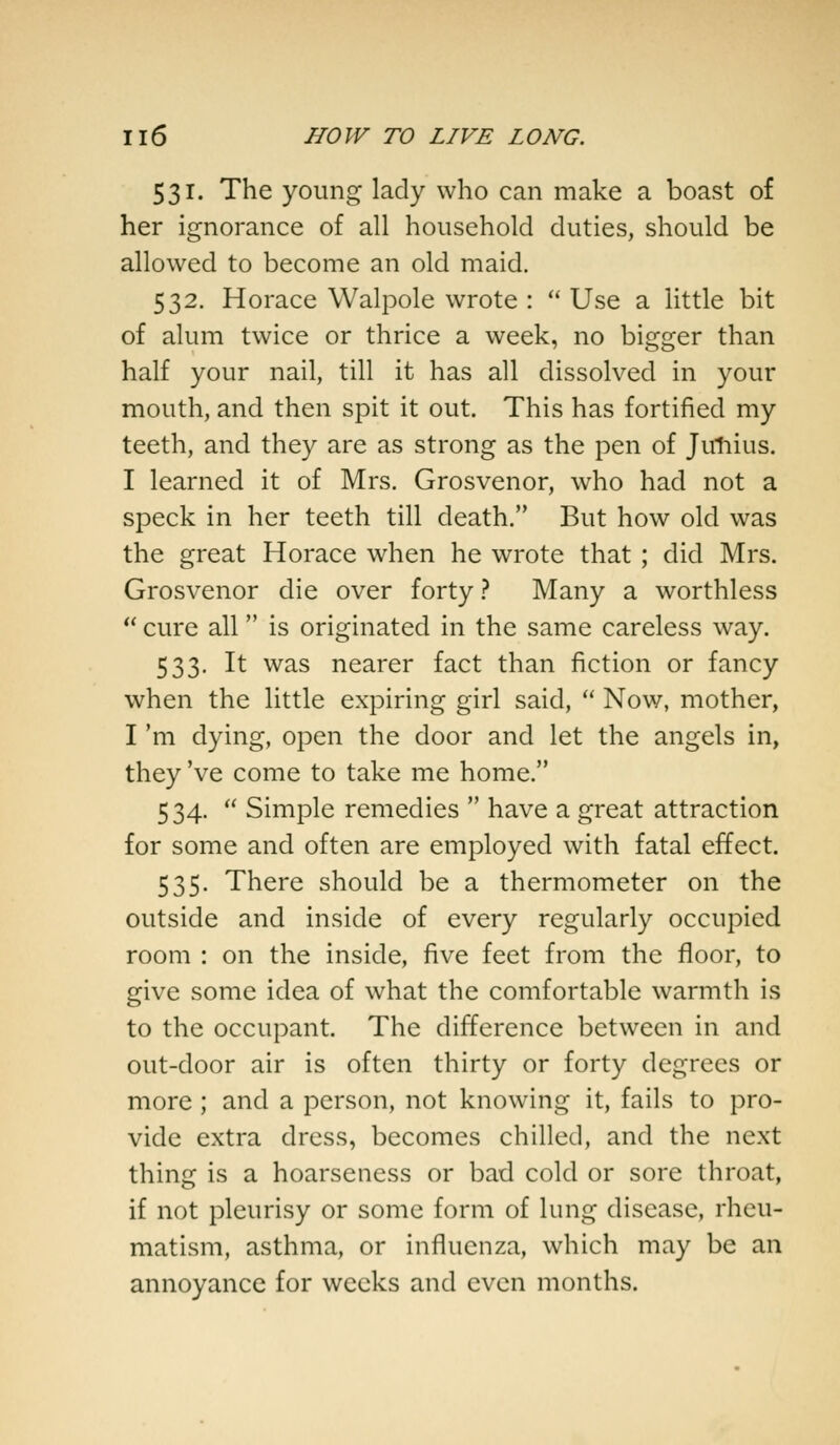 531. The young lady who can make a boast of her ignorance of all household duties, should be allowed to become an old maid. 532. Horace Walpole wrote :  Use a little bit of alum twice or thrice a week, no bigger than half your nail, till it has all dissolved in your mouth, and then spit it out. This has fortified my teeth, and they are as strong as the pen of Jimius. I learned it of Mrs. Grosvenor, who had not a speck in her teeth till death. But how old was the great Horace when he wrote that ; did Mrs. Grosvenor die over forty ? Many a worthless  cure all is originated in the same careless way. 533. It was nearer fact than fiction or fancy when the little expiring girl said,  Now, mother, I 'm dying, open the door and let the angels in, they 've come to take me home. 534.  Simple remedies  have a great attraction for some and often are employed with fatal effect. 535. There should be a thermometer on the outside and inside of every regularly occupied room : on the inside, five feet from the floor, to give some idea of what the comfortable warmth is to the occupant. The difference between in and out-door air is often thirty or forty degrees or more ; and a person, not knowing it, fails to pro- vide extra dress, becomes chilled, and the next thing is a hoarseness or bad cold or sore throat, if not pleurisy or some form of lung disease, rheu- matism, asthma, or influenza, which may be an annoyance for weeks and even months.