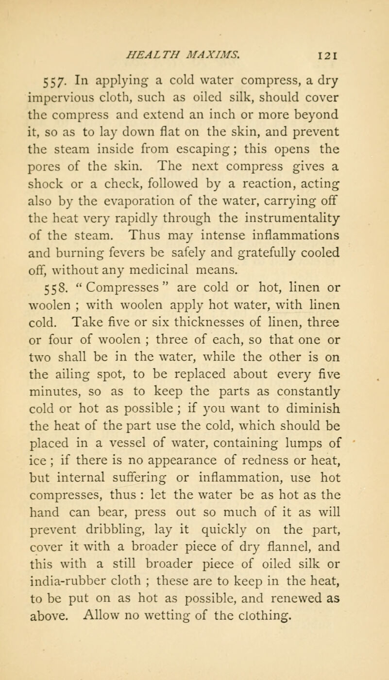 557. In applying a cold water compress, a dry impervious cloth, such as oiled silk, should cover the compress and extend an inch or more beyond it, so as to lay down flat on the skin, and prevent the steam inside from escaping; this opens the pores of the skin. The next compress gives a shock or a check, followed by a reaction, acting also by the evaporation of the water, carrying off the heat very rapidly through the instrumentality of the steam. Thus may intense inflammations and burning fevers be safely and gratefully cooled off, without any medicinal means. 558. Compresses are cold or hot, linen or woolen ; with woolen apply hot water, with linen cold. Take five or six thicknesses of linen, three or four of woolen ; three of each, so that one or two shall be in the water, while the other is on the ailing spot, to be replaced about every five minutes, so as to keep the parts as constantly cold or hot as possible ; if you want to diminish the heat of the part use the cold, which should be placed in a vessel of water, containing lumps of ice ; if there is no appearance of redness or heat, but internal suffering or inflammation, use hot compresses, thus : let the water be as hot as the hand can bear, press out so much of it as will prevent dribbling, lay it quickly on the part, cover it with a broader piece of dry flannel, and this with a still broader piece of oiled silk or india-rubber cloth ; these are to keep in the heat, to be put on as hot as possible, and renewed as above. Allow no wetting of the clothing.