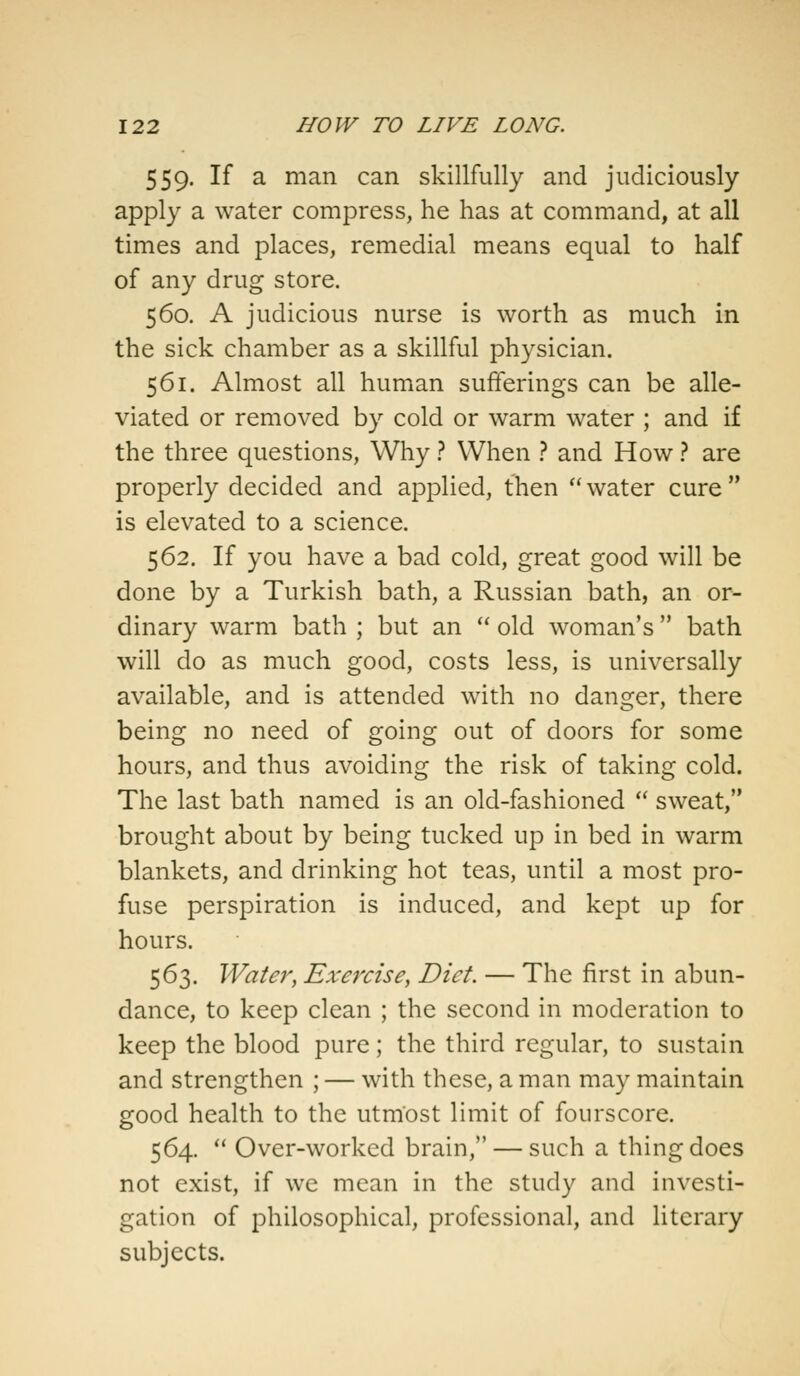 559. If a man can skillfully and judiciously apply a water compress, he has at command, at all times and places, remedial means equal to half of any drug store. 560. A judicious nurse is worth as much in the sick chamber as a skillful physician. 561. Almost all human sufferings can be alle- viated or removed by cold or warm water ; and if the three questions, Why ? When ? and How ? are properly decided and applied, then  water cure  is elevated to a science. 562. If you have a bad cold, great good will be done by a Turkish bath, a Russian bath, an or- dinary warm bath ; but an  old woman's  bath will do as much good, costs less, is universally available, and is attended with no danger, there being no need of going out of doors for some hours, and thus avoiding the risk of taking cold. The last bath named is an old-fashioned  sweat, brought about by being tucked up in bed in warm blankets, and drinking hot teas, until a most pro- fuse perspiration is induced, and kept up for hours. 563. Water, Exercise, Diet. — The first in abun- dance, to keep clean ; the second in moderation to keep the blood pure; the third regular, to sustain and strengthen ; — with these, a man may maintain good health to the utmost limit of fourscore. 564.  Over-worked brain, — such a thing does not exist, if we mean in the study and investi- gation of philosophical, professional, and literary subjects.