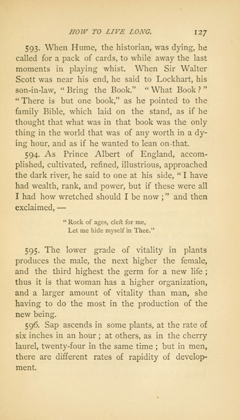 HOW TO LIVE LOXG. \2J 593. When Hume, the historian, was dying, he called for a pack of cards, to while away the last moments in playing whist. When Sir Walter Scott was near his end, he said to Lockhart, his son-in-law,  Brins: the Book.  What Book ?   There is but one book, as he pointed to the family Bible, which laid on the stand, as if he thought that what was in that book was the only thing in the world that was of any worth in a dy- ing hour, and as if he wanted to lean on that. 594. As Prince Albert of England, accom- plished, cultivated, refined, illustrious, approached the dark river, he said to one at his side,  I have had wealth, rank, and power, but if these were all I had how wretched should I be now ; and then exclaimed, —  Rock of ages, cleft for me, Let me hide myself in Thee. 595. The lower grade of vitality in plants produces the male, the next higher the female, and the third highest the germ for a new life ; thus it is that woman has a higher organization, and a larger amount of vitality than man, she having to do the most in the production of the new being. 596. Sap ascends in some plants, at the rate of six inches in an hour; at others, as in the cherry laurel, twenty-four in the same time ; but in men, there are different rates of rapidity of develop- ment.