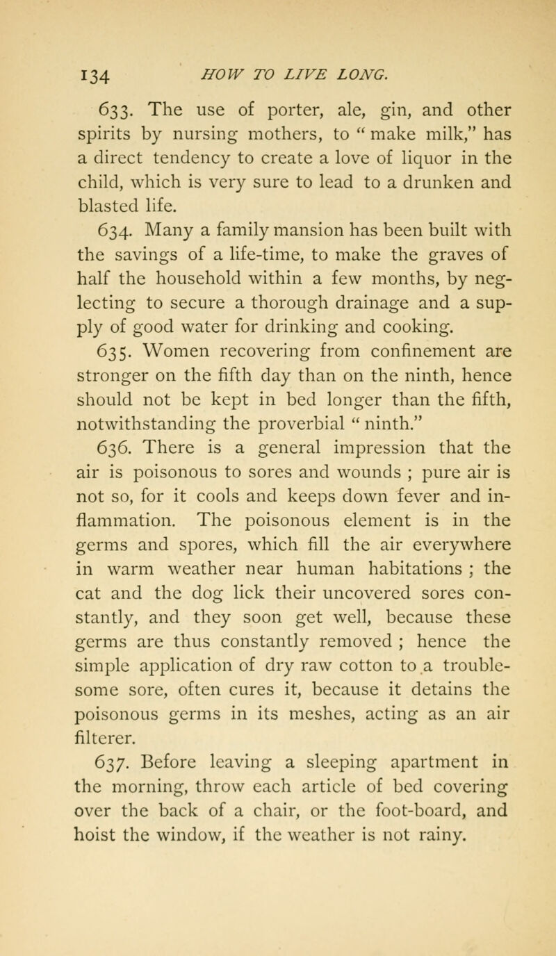 633. The use of porter, ale, gin, and other spirits by nursing mothers, to  make milk, has a direct tendency to create a love of liquor in the child, which is very sure to lead to a drunken and blasted life. 634. Many a family mansion has been built with the savings of a life-time, to make the graves of half the household within a few months, by neg- lecting to secure a thorough drainage and a sup- ply of good water for drinking and cooking. 635. Women recovering from confinement are stronger on the fifth day than on the ninth, hence should not be kept in bed longer than the fifth, notwithstanding the proverbial  ninth. 636. There is a general impression that the air is poisonous to sores and wounds ; pure air is not so, for it cools and keeps down fever and in- flammation. The poisonous element is in the germs and spores, which fill the air everywhere in warm weather near human habitations ; the cat and the dog lick their uncovered sores con- stantly, and they soon get well, because these germs are thus constantly removed ; hence the simple application of dry raw cotton to a trouble- some sore, often cures it, because it detains the poisonous germs in its meshes, acting as an air filterer. 637. Before leaving a sleeping apartment in the morning, throw each article of bed covering over the back of a chair, or the foot-board, and hoist the window, if the weather is not rainy.