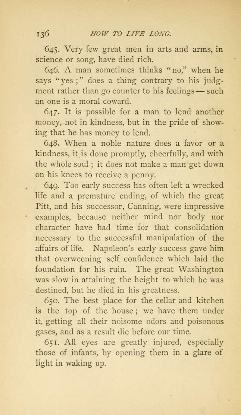 645. Very few great men in arts and arms, in science or song, have died rich. 646. A man sometimes thinks no, when he says yes; does a thing contrary to his judg- ment rather than go counter to his feelings— such an one is a moral coward. 647. It is possible for a man to lend another money, not in kindness, but in the pride of show- ing that he has money to lend. 648. When a noble nature does a favor or a kindness, it.is done promptly, cheerfully, and with the whole soul ; it does not make a man get down on his knees to receive a penny. 649. Too early success has often left a wrecked life and a premature ending, of which the great Pitt, and his successor, Canning, were impressive examples, because neither mind nor body nor character have had time for that consolidation necessary to the successful manipulation of the affairs of life. Napoleon's early success gave him that overweening self confidence which laid the foundation for his ruin. The great Washington was slow in attaining the height to which he was destined, but he died in his greatness. 650. The best place for the cellar and kitchen is the top of the house; we have them under it, getting all their noisome odors and poisonous gases, and as a result die before our time. 651. All eyes are greatly injured, especially those of infants, by opening them in a glare of light in waking up.
