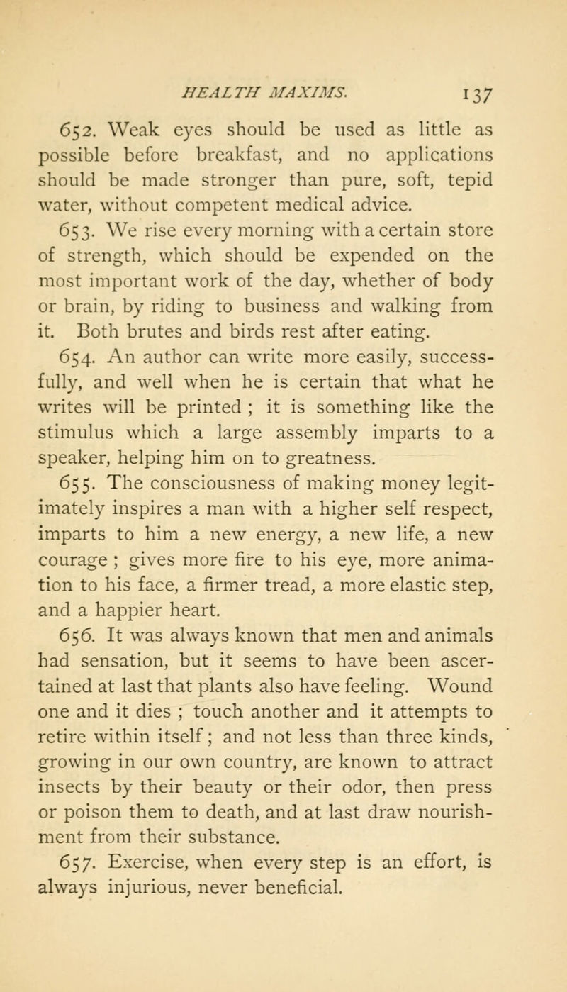 652. Weak eyes should be used as little as possible before breakfast, and no applications should be made stronger than pure, soft, tepid water, without competent medical advice. 653. We rise every morning with a certain store of strength, which should be expended on the most important work of the day, whether of body or brain, by riding to business and walking from it. Both brutes and birds rest after eating. 654. An author can write more easily, success- fully, and well when he is certain that what he writes will be printed ; it is something like the stimulus which a large assembly imparts to a speaker, helping him on to greatness. 655. The consciousness of making money legit- imately inspires a man with a higher self respect, imparts to him a new energy, a new life, a new courage ; gives more fire to his eye, more anima- tion to his face, a firmer tread, a more elastic step, and a happier heart. 656. It was always known that men and animals had sensation, but it seems to have been ascer- tained at last that plants also have feeling. Wound one and it dies ; touch another and it attempts to retire within itself; and not less than three kinds, growing in our own country, are known to attract insects by their beauty or their odor, then press or poison them to death, and at last draw nourish- ment from their substance. 657. Exercise, when every step is an effort, is always injurious, never beneficial.