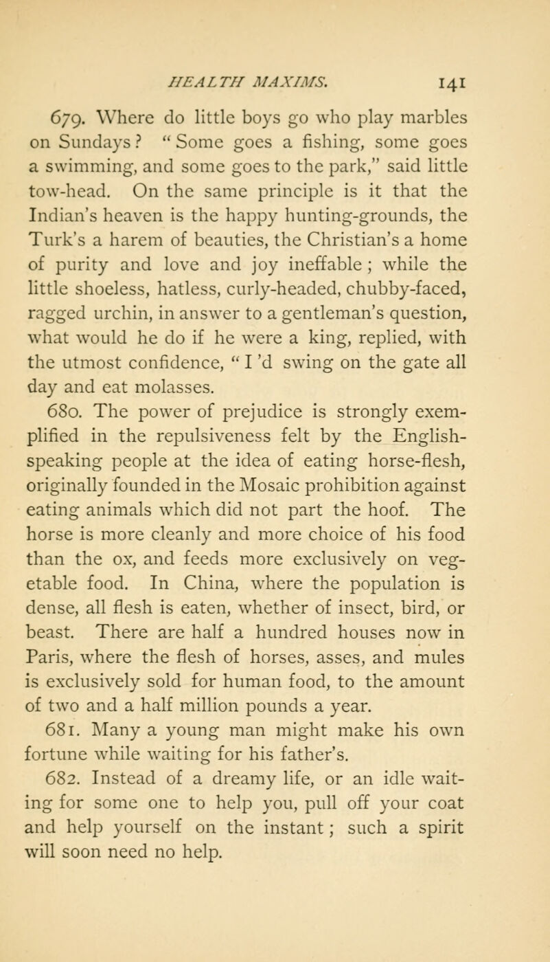 679. Where do little boys go who play marbles on Sundays ?  Some goes a fishing, some goes a swimming, and some goes to the park, said little tow-head. On the same principle is it that the Indian's heaven is the happy hunting-grounds, the Turk's a harem of beauties, the Christian's a home of purity and love and joy ineffable ; while the little shoeless, hatless, curly-headed, chubby-faced, ragged urchin, in answer to a gentleman's question, what would he do if he were a king, replied, with the utmost confidence,  I 'd swing on the gate all day and eat molasses. 680. The power of prejudice is strongly exem- plified in the repulsiveness felt by the English- speaking people at the idea of eating horse-flesh, originally founded in the Mosaic prohibition against eating animals which did not part the hoof. The horse is more cleanly and more choice of his food than the ox, and feeds more exclusively on veg- etable food. In China, where the population is dense, all flesh is eaten, whether of insect, bird, or beast. There are half a hundred houses now in Paris, where the flesh of horses, asses, and mules is exclusively sold for human food, to the amount of two and a half million pounds a year. 681. Many a young man might make his own fortune while waiting for his father's. 682. Instead of a dreamy life, or an idle wait- ing for some one to help you, pull off your coat and help yourself on the instant; such a spirit will soon need no help.