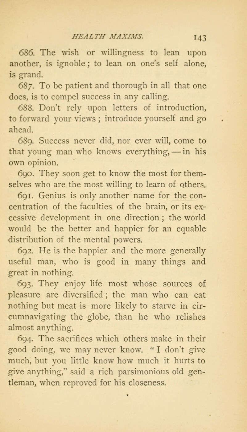 656. The wish or willingness to lean upon another, is ignoble ; to lean on one's self alone, is grand. 657. To be patient and thorough in all that one does, is to compel success in any calling. 6SS. Don't rely upon letters of introduction, to forward your views ; introduce yourself and go ahead. 689. Success never did, nor ever will, come to that young man who knows everything, — in his own opinion. 690. They soon get to know the most for them- selves who are the most willing to learn of others. 691. Genius is only another name for the con- centration of the faculties of the brain, or its ex- cessive development in one direction; the world would be the better and happier for an equable distribution of the mental powers. 692. He is the happier and the more generally useful man, who is good in many things and great in nothing. 693. They enjoy life most whose sources of pleasure are diversified; the man who can eat nothing but meat is more likely to starve in cir- cumnavigating the globe, than he who relishes almost anything. 694. The sacrifices which others make in their good doing, we may never know.  I don't give much, but you little know how much it hurts to give anything, said a rich parsimonious old gen- tleman, when reproved for his closeness.