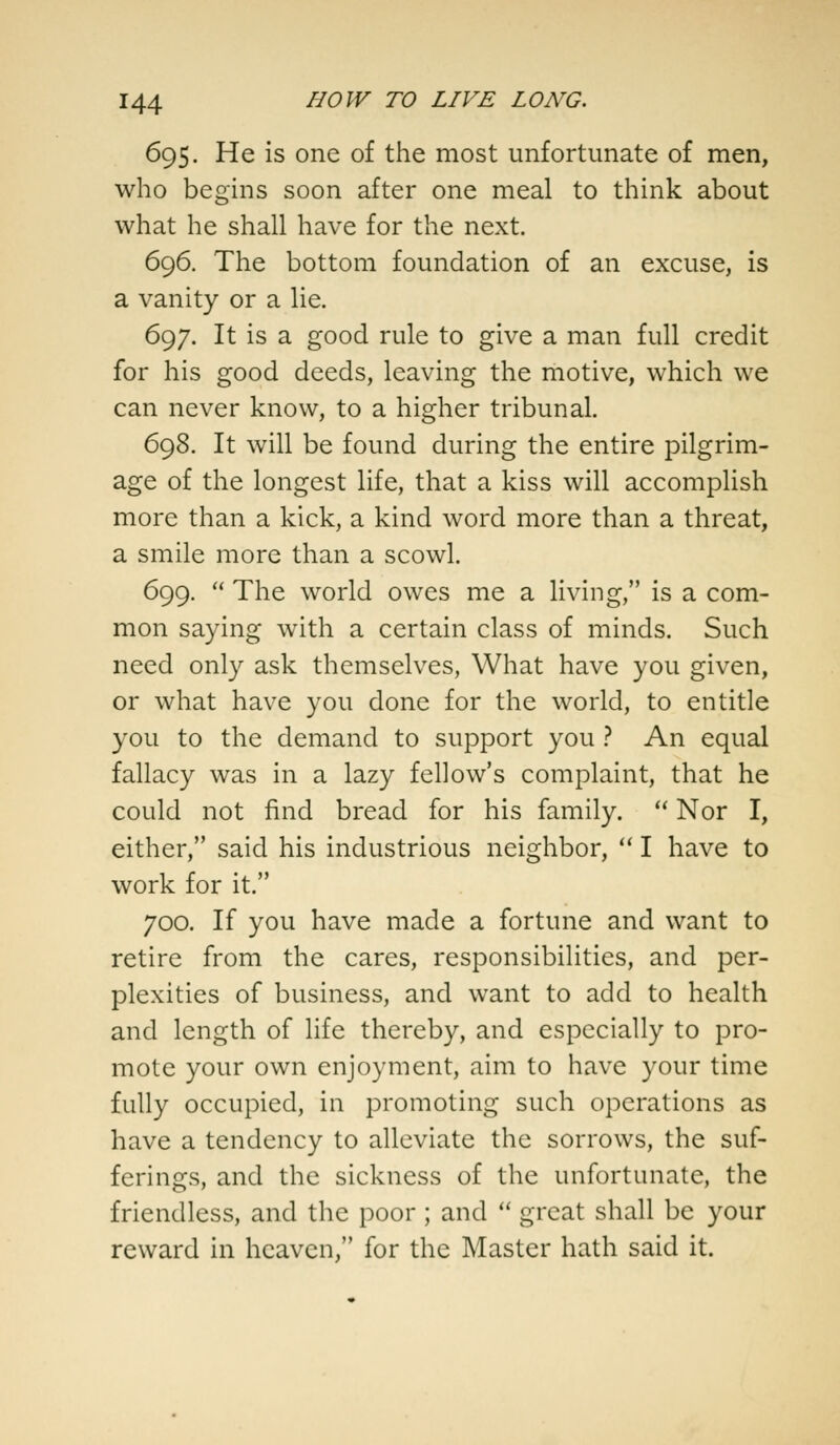 695. He is one of the most unfortunate of men, who begins soon after one meal to think about what he shall have for the next. 696. The bottom foundation of an excuse, is a vanity or a lie. 697. It is a good rule to give a man full credit for his good deeds, leaving the motive, which we can never know, to a higher tribunal. 698. It will be found during the entire pilgrim- age of the longest life, that a kiss will accomplish more than a kick, a kind word more than a threat, a smile more than a scowl. 699.  The world owes me a living, is a com- mon saying with a certain class of minds. Such need only ask themselves, What have you given, or what have you done for the world, to entitle you to the demand to support you ? An equal fallacy was in a lazy fellow's complaint, that he could not find bread for his family.  Nor I, either, said his industrious neighbor,  I have to work for it. 700. If you have made a fortune and want to retire from the cares, responsibilities, and per- plexities of business, and want to add to health and length of life thereby, and especially to pro- mote your own enjoyment, aim to have your time fully occupied, in promoting such operations as have a tendency to alleviate the sorrows, the suf- ferings, and the sickness of the unfortunate, the friendless, and the poor ; and  great shall be your reward in heaven, for the Master hath said it.