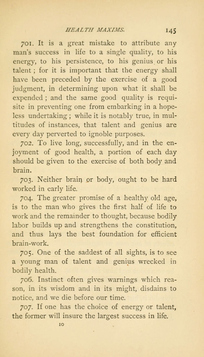 701. It is a great mistake to attribute any man's success in life to a single quality, to his energy, to his persistence, to his genius or his talent ; for it is important that the energy shall have been preceded by the exercise of a good judgment, in determining upon what it shall be expended ; and the same good quality is requi- site in preventing one from embarking in a hope- less undertaking ; while it is notably true, in mul- titudes of instances, that talent and genius are every day perverted to ignoble purposes. 702. To live long, successfully, and in the en- joyment of good health, a portion of each day should be given to the exercise of both body and brain. 703. Neither brain or body, ought to be hard worked in early life. 704. The greater promise of a healthy old age, is to the man who gives the first half of life to work and the remainder to thought, because bodily labor builds up and strengthens the constitution, and thus lays the best foundation for efficient brain-work. 705. One of the saddest of all sights, is to see a young man of talent and genius wrecked in bodily health. 706. Instinct often gives warnings which rea- son, in its wisdom and in its might, disdains to notice, and we die before our time. 707. If one has the choice of energy or talent, the former will insure the largest success in life.
