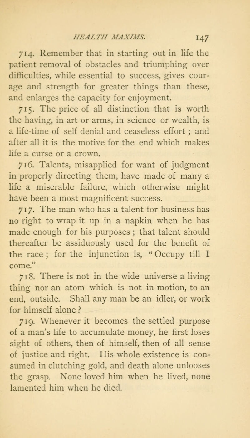 714. Remember that in starting out in life the patient removal of obstacles and triumphing over difficulties, while essential to success, gives cour- age and strength for greater things than these, and enlarges the capacity for enjoyment. 715. The price of all distinction that is worth the having, in art or arms, in science or wealth, is a life-time of self denial and ceaseless effort ; and after all it is the motive for the end which makes life a curse or a crown. 716. Talents, misapplied for want of judgment in properly directing them, have made of many a life a miserable failure, which otherwise might have been a most magnificent success. 717. The man who has a talent for business has no right to wrap it up in a napkin when he has made enough for his purposes ; that talent should thereafter be assiduously used for the benefit of the race ; for the injunction is,  Occupy till I come. 718. There is not in the wide universe a living thing nor an atom which is not in motion, to an end, outside. Shall any man be an idler, or work for himself alone ? 719. Whenever it becomes the settled purpose of a man's life to accumulate money, he first loses sight of others, then of himself, then of all sense of justice and right. His whole existence is con- sumed in clutching gold, and death alone unlooses the grasp. None loved him when he lived, none lamented him when he died.