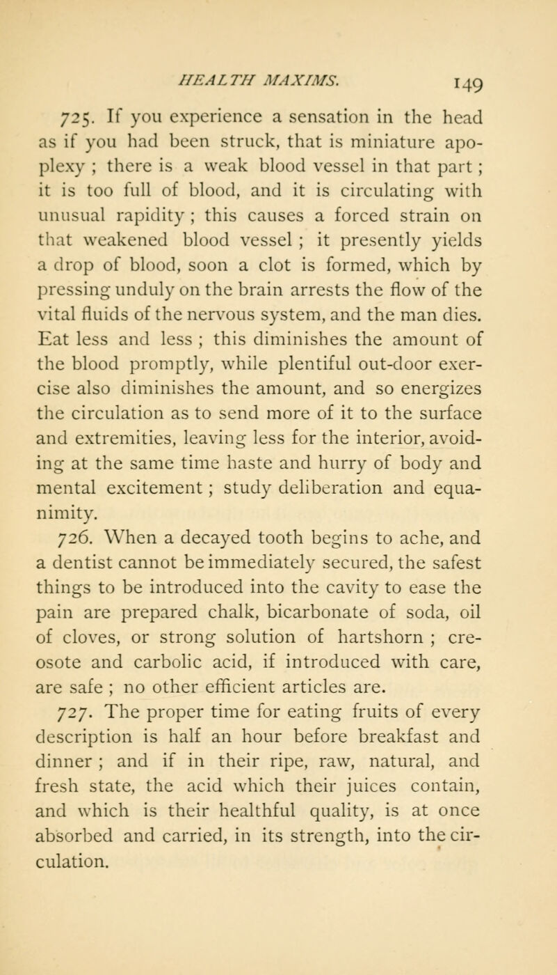 725. If you experience a sensation in the head as if you had been struck, that is miniature apo- plexy ; there is a weak blood vessel in that part; it is too full of blood, and it is circulating with unusual rapidity ; this causes a forced strain on that weakened blood vessel ; it presently yields a drop of blood, soon a clot is formed, which by pressing unduly on the brain arrests the flow of the vital fluids of the nervous system, and the man dies. Eat less and less ; this diminishes the amount of the blood promptly, while plentiful out-door exer- cise also diminishes the amount, and so energizes the circulation as to send more of it to the surface and extremities, leaving less for the interior, avoid- ing at the same time haste and hurry of body and mental excitement; study deliberation and equa- nimity. 726. When a decayed tooth begins to ache, and a dentist cannot be immediately secured, the safest things to be introduced into the cavity to ease the pain are prepared chalk, bicarbonate of soda, oil of cloves, or strong solution of hartshorn ; cre- osote and carbolic acid, if introduced with care, are safe ; no other efficient articles are. J2J. The proper time for eating fruits of every description is half an hour before breakfast and dinner ; and if in their ripe, raw, natural, and fresh state, the acid which their juices contain, and which is their healthful quality, is at once absorbed and carried, in its strength, into the cir- culation.