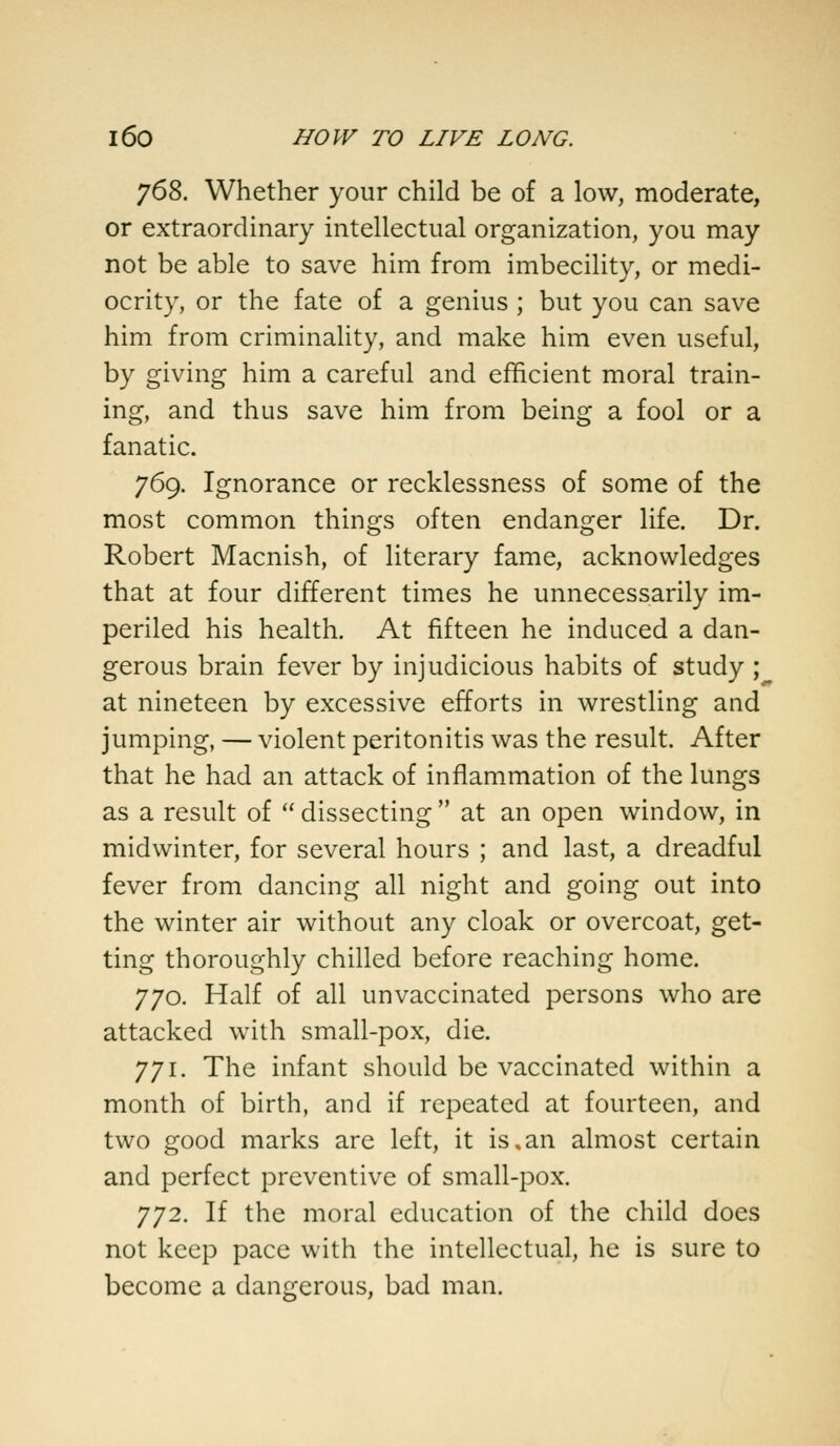 768. Whether your child be of a low, moderate, or extraordinary intellectual organization, you may not be able to save him from imbecility, or medi- ocrity, or the fate of a genius ; but you can save him from criminality, and make him even useful, by giving him a careful and efficient moral train- ing, and thus save him from being a fool or a fanatic. 769. Ignorance or recklessness of some of the most common things often endanger life. Dr. Robert Macnish, of literary fame, acknowledges that at four different times he unnecessarily im- periled his health. At fifteen he induced a dan- gerous brain fever by injudicious habits of study ; at nineteen by excessive efforts in wrestling and jumping, — violent peritonitis was the result. After that he had an attack of inflammation of the lungs as a result of  dissecting  at an open window, in midwinter, for several hours ; and last, a dreadful fever from dancing all night and going out into the winter air without any cloak or overcoat, get- ting thoroughly chilled before reaching home. 770. Half of all unvaccinated persons who are attacked with small-pox, die. 771. The infant should be vaccinated within a month of birth, and if repeated at fourteen, and two good marks are left, it is,an almost certain and perfect preventive of small-pox. 772. If the moral education of the child does not keep pace with the intellectual, he is sure to become a dangerous, bad man.