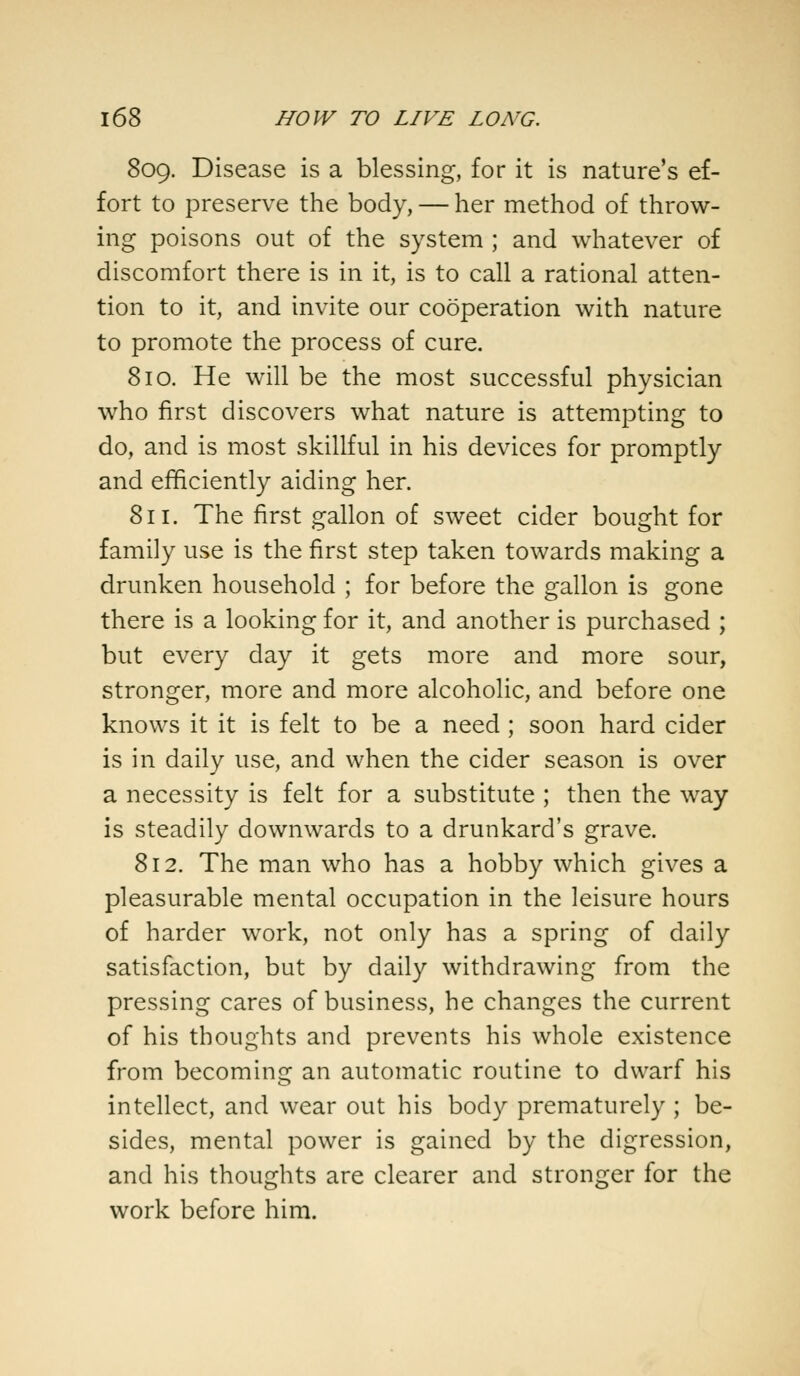 809. Disease is a blessing, for it is nature's ef- fort to preserve the body, — her method of throw- ing poisons out of the system ; and whatever of discomfort there is in it, is to call a rational atten- tion to it, and invite our cooperation with nature to promote the process of cure. 810. He will be the most successful physician who first discovers what nature is attempting to do, and is most skillful in his devices for promptly and efficiently aiding her. 811. The first gallon of sweet cider bought for family use is the first step taken towards making a drunken household ; for before the gallon is gone there is a looking for it, and another is purchased ; but every day it gets more and more sour, stronger, more and more alcoholic, and before one knows it it is felt to be a need ; soon hard cider is in daily use, and when the cider season is over a necessity is felt for a substitute ; then the way is steadily downwards to a drunkard's grave. 812. The man who has a hobby which gives a pleasurable mental occupation in the leisure hours of harder work, not only has a spring of daily satisfaction, but by daily withdrawing from the pressing cares of business, he changes the current of his thoughts and prevents his whole existence from becoming an automatic routine to dwarf his intellect, and wear out his body prematurely ; be- sides, mental power is gained by the digression, and his thoughts are clearer and stronger for the work before him.