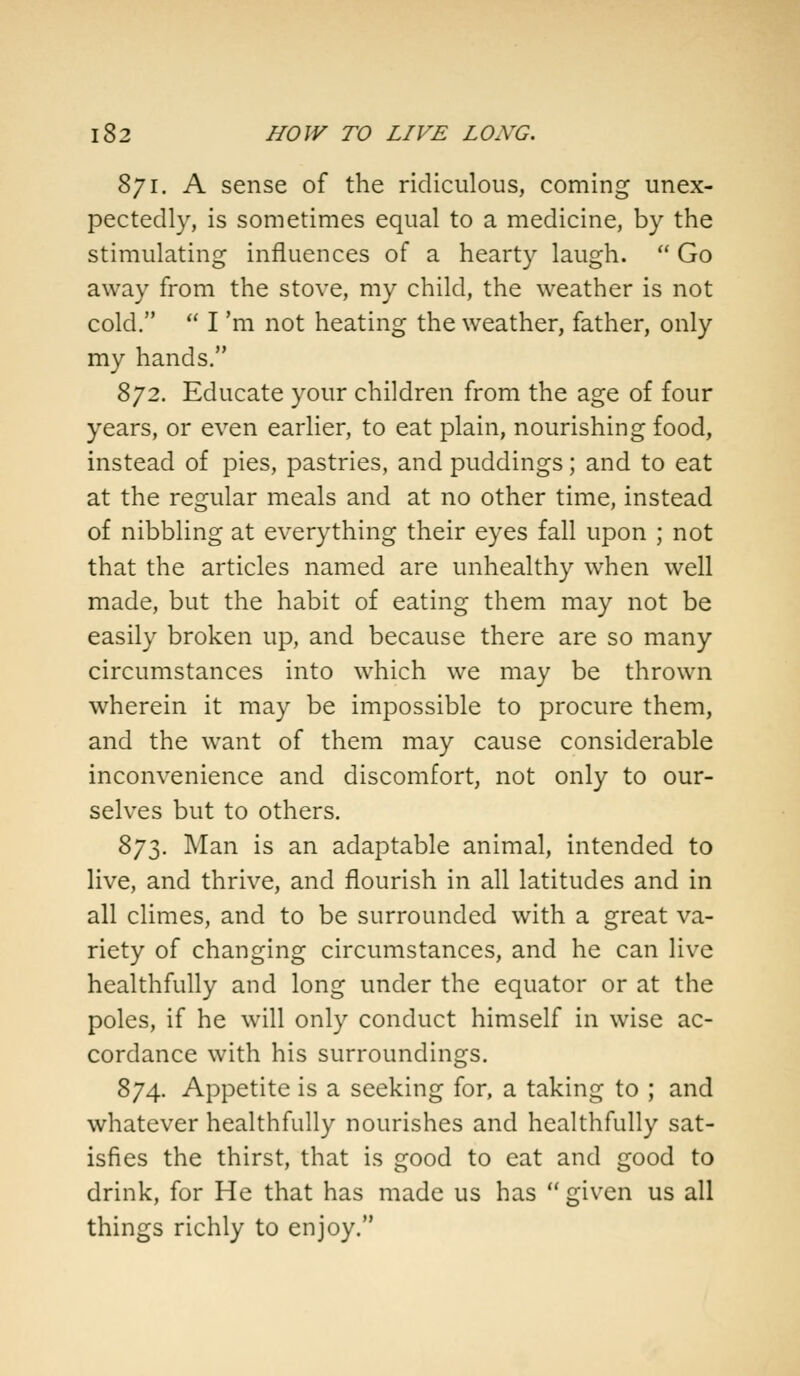 871. A sense of the ridiculous, coming unex- pectedly, is sometimes equal to a medicine, by the stimulating influences of a hearty laugh.  Go away from the stove, my child, the weather is not cold.  I 'm not heating the weather, father, only my hands. 872. Educate your children from the age of four years, or even earlier, to eat plain, nourishing food, instead of pies, pastries, and puddings; and to eat at the regular meals and at no other time, instead of nibbling at everything their eyes fall upon ; not that the articles named are unhealthy when well made, but the habit of eating them may not be easily broken up, and because there are so many circumstances into which we may be thrown wherein it may be impossible to procure them, and the want of them may cause considerable inconvenience and discomfort, not only to our- selves but to others. 873. Man is an adaptable animal, intended to live, and thrive, and flourish in all latitudes and in all climes, and to be surrounded with a great va- riety of changing circumstances, and he can live healthfully and long under the equator or at the poles, if he will only conduct himself in wise ac- cordance with his surroundings. 874. Appetite is a seeking for, a taking to ; and whatever healthfully nourishes and healthfully sat- isfies the thirst, that is good to eat and good to drink, for He that has made us has M given us all things richly to enjoy.