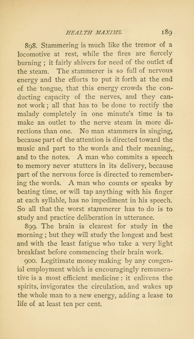 898. Stammering is much like the tremor of a locomotive at rest, while the fires are fiercely burning ; it fairly shivers for need of the outlet of the steam. The stammerer is so full of nervous energy and the efforts to put it forth at the end of the tongue, that this energy crowds the con- ducting capacity of the nerves, and they can- not work; all that has to be done to rectify the malady completely in one minute's time is to make an outlet to the nerve steam in more di- rections than one. No man stammers in singing, because part of the attention is directed toward the music and part to the words and their meaning, and to the notes. A man who commits a speech to memory never stutters in its delivery, because part of the nervous force is directed to remember- ing the words. A man wTho counts or speaks by beating time, or will tap anything with his finger at each syllable, has no impediment in his speech. So all that the worst stammerer has to do is to study and practice deliberation in utterance. 899. The brain is clearest for study in the morning; but they will study the longest and best and with the least fatigue who take a very light breakfast before commencing their brain work. 900. Legitimate money making by any congen- ial employment which is encouragingly remunera- tive is a most efficient medicine : it enlivens the spirits, invigorates the circulation, and wakes up the whole man to a new energy, adding a lease to life of at least ten per cent.
