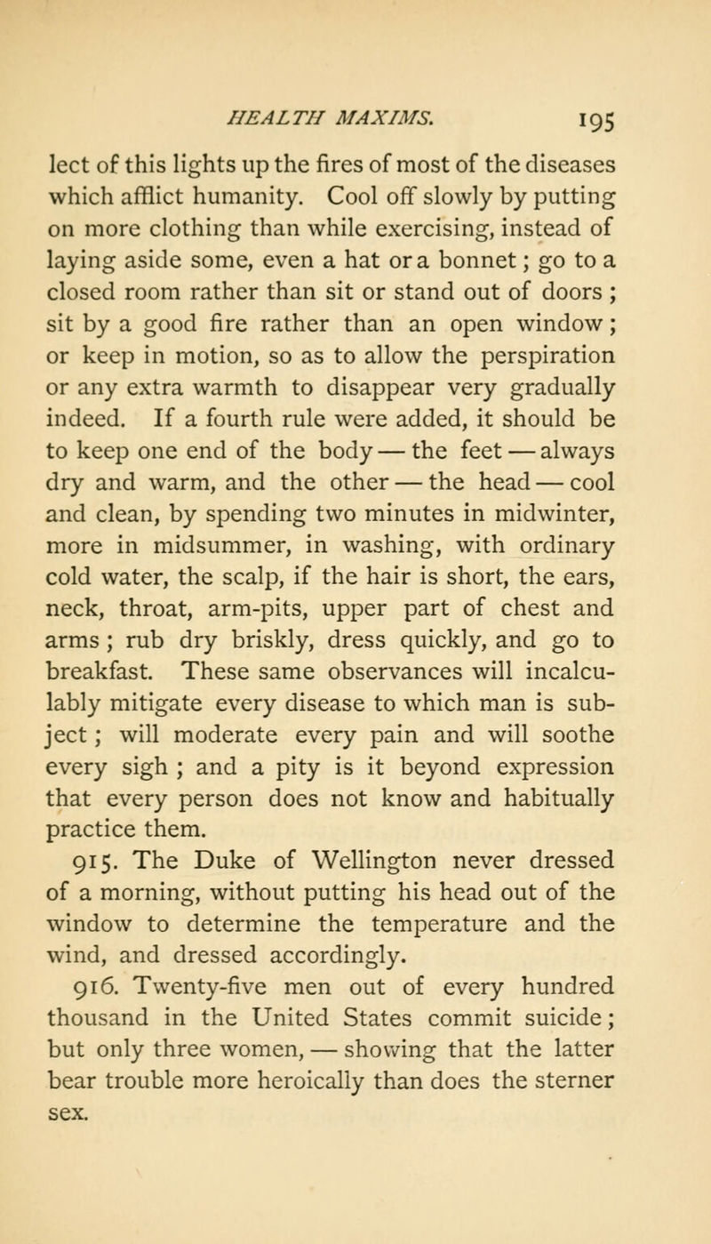 lect of this lights up the fires of most of the diseases which afflict humanity. Cool off slowly by putting on more clothing than while exercising, instead of laying aside some, even a hat or a bonnet; go to a closed room rather than sit or stand out of doors ; sit by a good fire rather than an open window; or keep in motion, so as to allow the perspiration or any extra warmth to disappear very gradually indeed. If a fourth rule were added, it should be to keep one end of the body — the feet — always dry and warm, and the other — the head — cool and clean, by spending two minutes in midwinter, more in midsummer, in washing, with ordinary cold water, the scalp, if the hair is short, the ears, neck, throat, arm-pits, upper part of chest and arms ; rub dry briskly, dress quickly, and go to breakfast. These same observances will incalcu- lably mitigate every disease to which man is sub- ject ; will moderate every pain and will soothe every sigh ; and a pity is it beyond expression that every person does not know and habitually practice them. 915. The Duke of Wellington never dressed of a morning, without putting his head out of the window to determine the temperature and the wind, and dressed accordingly. 916. Twenty-five men out of every hundred thousand in the United States commit suicide; but only three women, — showing that the latter bear trouble more heroically than does the sterner sex.