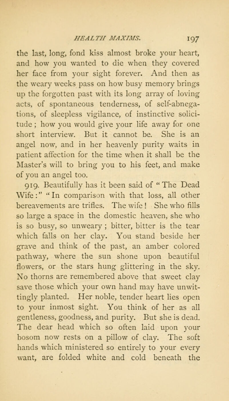 the last, long, fond kiss almost broke your heart, and how you wanted to die when they covered her face from your sight forever. And then as the weary weeks pass on how busy memory brings up the forgotten past with its long array of loving acts, of spontaneous tenderness, of self-abnega- tions, of sleepless vigilance, of instinctive solici- tude ; how you would give your life away for one short interview. But it cannot be. She is an angel now, and in her heavenly purity waits in patient affection for the time when it shall be the Master's will to bring you to his feet, and make of you an angel too. 919. Beautifully has it been said of The Dead Wife :  In comparison with that loss, all other bereavements are trifles. The wife ! She who fills so large a space in the domestic heaven, she who is so busy, so unweary ; bitter, bitter is the tear which falls on her clay. You stand beside her grave and think of the past, an amber colored pathway, where the sun shone upon beautiful flowers, or the stars hung glittering in the sky. No thorns are remembered above that sweet clay save those which your own hand may have unwit- tingly planted. Her noble, tender heart lies open to your inmost sight. You think of her as all gentleness, goodness, and purity. But she is dead. The dear head which so often laid upon your bosom now rests on a pillow of clay. The soft hands which ministered so entirely to your every want, are folded white and cold beneath the