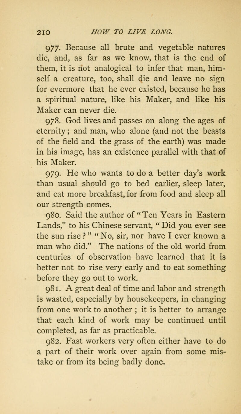 977. Because all brute and vegetable natures die, and, as far as we know, that is the end of them, it is not analogical to infer that man, him- self a creature, too, shall die and leave no sign for evermore that he ever existed, because he has a spiritual nature, like his Maker, and like his Maker can never die. 978. God lives and passes on along the ages of eternity; and man, who alone (and not the beasts of the field and the grass of the earth) was made in his image, has an existence parallel with that of his Maker. 979. He who wants to do a better day's work than usual should go to bed earlier, sleep later, and eat more breakfast, for from food and sleep all our strength comes. 980. Said the author of  Ten Years in Eastern Lands, to his Chinese servant,  Did you ever see the sun rise ?  No, sir, nor have I ever known a man who did. The nations of the old world from centuries of observation have learned that it is better not to rise very early and to eat something before they go out to work. 981. A great deal of time and labor and strength is wasted, especially by housekeepers, in changing from one work to another ; it is better to arrange that each kind of work may be continued until completed, as far as practicable. 982. Fast workers very often either have to do a part of their work over again from some mis- take or from its being badly done.