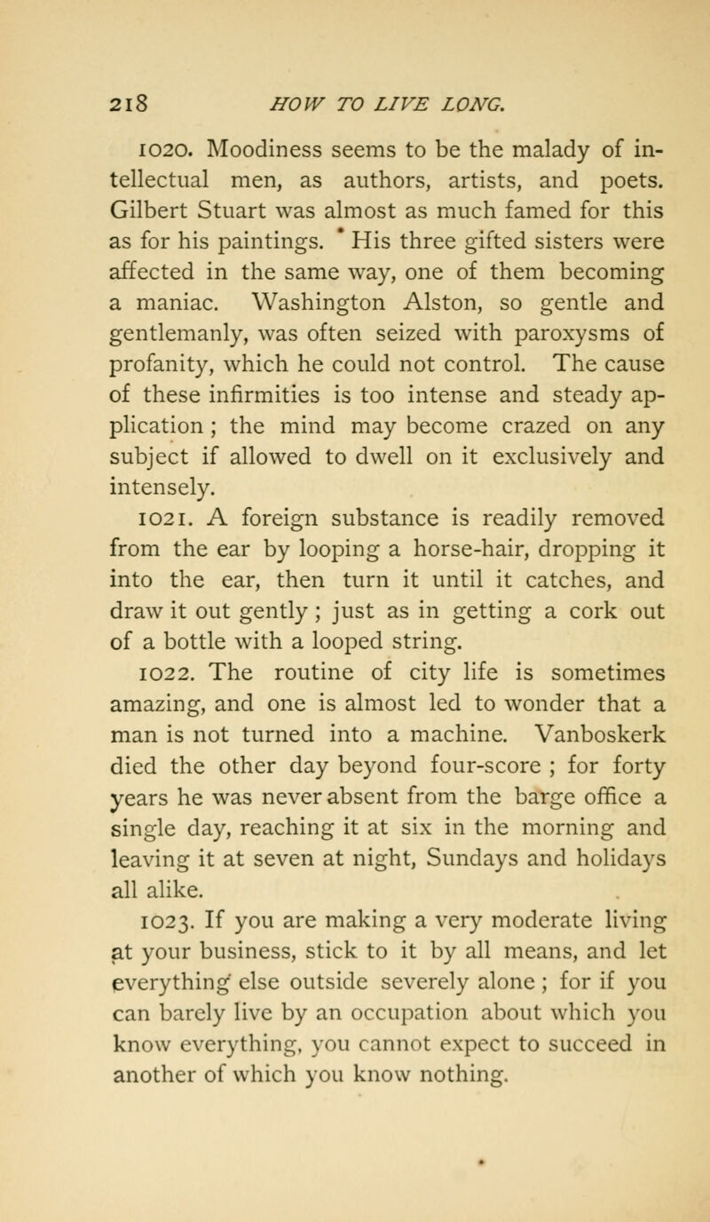 1020. Moodiness seems to be the malady of in- tellectual men, as authors, artists, and poets. Gilbert Stuart was almost as much famed for this as for his paintings. * His three gifted sisters were affected in the same way, one of them becoming a maniac. Washington Alston, so gentle and gentlemanly, was often seized with paroxysms of profanity, which he could not control. The cause of these infirmities is too intense and steady ap- plication ; the mind may become crazed on any subject if allowed to dwell on it exclusively and intensely. 1021. A foreign substance is readily removed from the ear by looping a horse-hair, dropping it into the ear, then turn it until it catches, and draw it out gently; just as in getting a cork out of a bottle with a looped string. 1022. The routine of city life is sometimes amazing, and one is almost led to wonder that a man is not turned into a machine. Vanboskerk died the other day beyond four-score ; for forty years he was never absent from the barge office a single day, reaching it at six in the morning and leaving it at seven at night, Sundays and holidays all alike. 1023. If you are making a very moderate living at your business, stick to it by all means, and let everything else outside severely alone; for if you can barely live by an occupation about which you know everything, you cannot expect to succeed in another of which you know nothing.