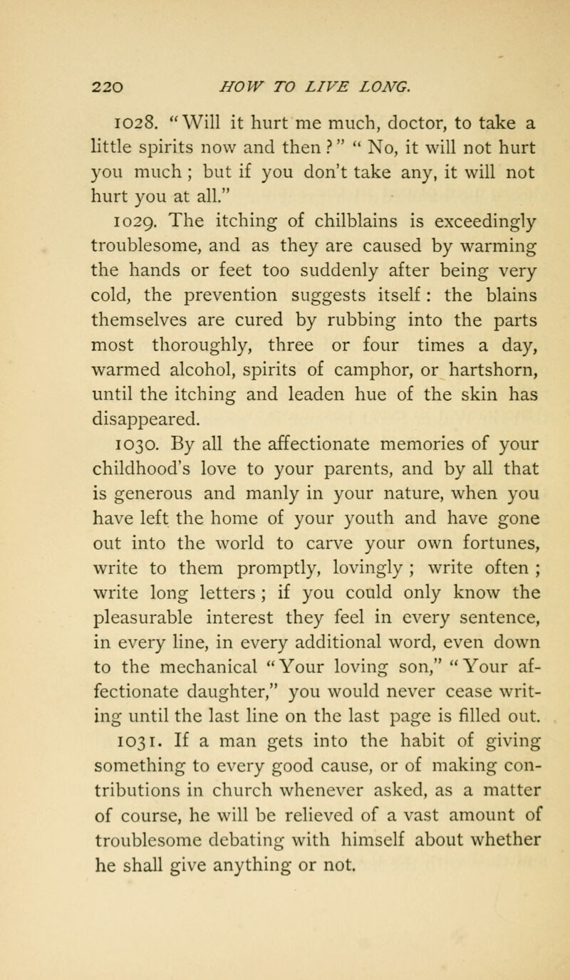 1028. Will it hurt me much, doctor, to take a little spirits now and then ?  No, it will not hurt you much ; but if you don't take any, it will not hurt you at all. 1029. The itching of chilblains is exceedingly troublesome, and as they are caused by warming the hands or feet too suddenly after being very cold, the prevention suggests itself: the blains themselves are cured by rubbing into the parts most thoroughly, three or four times a day, warmed alcohol, spirits of camphor, or hartshorn, until the itching and leaden hue of the skin has disappeared. 1030. By all the affectionate memories of your childhood's love to your parents, and by all that is generous and manly in your nature, when you have left the home of your youth and have gone out into the world to carve your own fortunes, write to them promptly, lovingly ; write often ; write long letters ; if you could only know the pleasurable interest they feel in every sentence, in every line, in every additional word, even down to the mechanical Your loving son, Your af- fectionate daughter, you would never cease writ- ing until the last line on the last page is filled out. 1031. If a man gets into the habit of giving something to every good cause, or of making con- tributions in church whenever asked, as a matter of course, he will be relieved of a vast amount of troublesome debating with himself about whether he shall give anything or not.