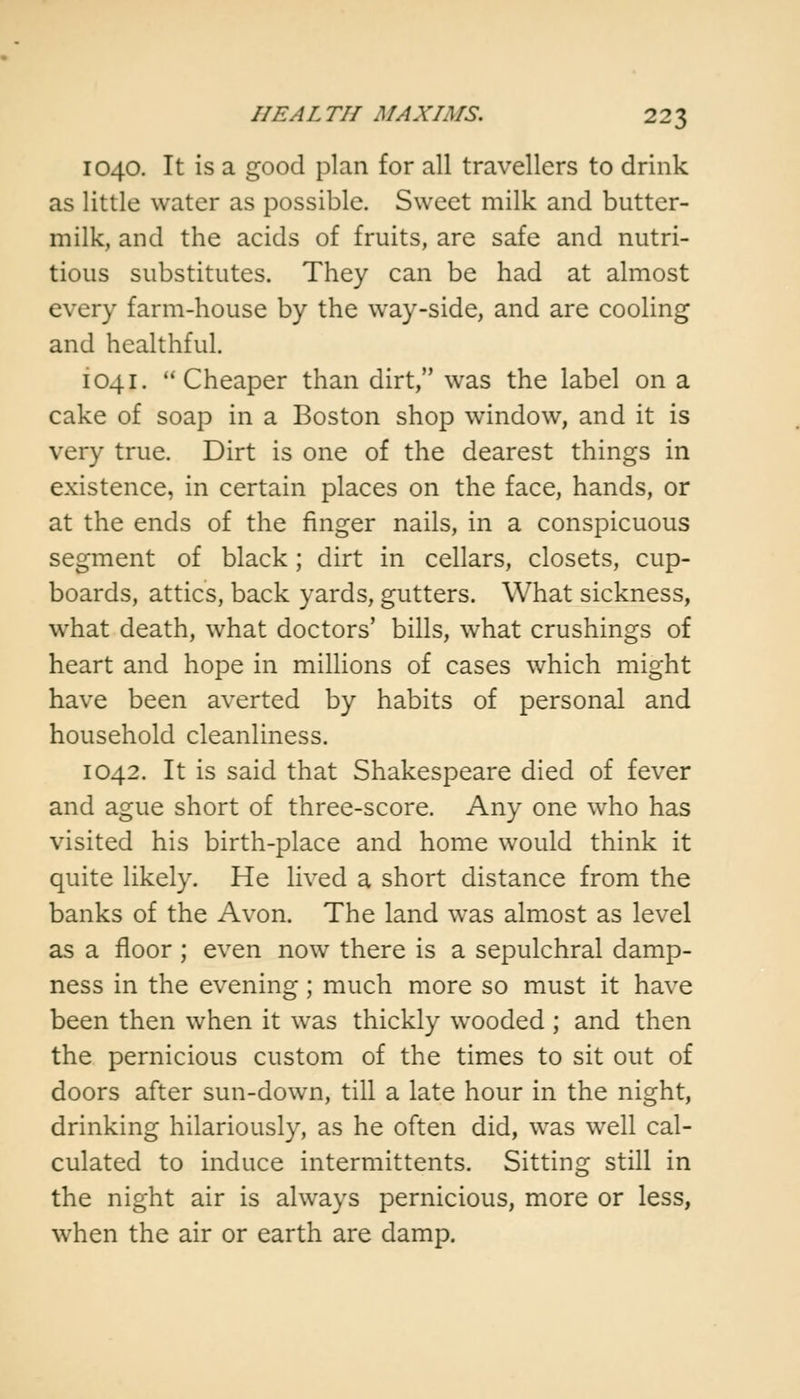 1040. It is a good plan for all travellers to drink as little water as possible. Sweet milk and butter- milk, and the acids of fruits, are safe and nutri- tious substitutes. They can be had at almost every farm-house by the way-side, and are cooling and healthful. 1041.  Cheaper than dirt, was the label on a cake of soap in a Boston shop window, and it is very true. Dirt is one of the dearest things in existence, in certain places on the face, hands, or at the ends of the finger nails, in a conspicuous segment of black; dirt in cellars, closets, cup- boards, attics, back yards, gutters. What sickness, what death, what doctors' bills, what crushings of heart and hope in millions of cases which might have been averted by habits of personal and household cleanliness. 1042. It is said that Shakespeare died of fever and ague short of three-score. Any one who has visited his birth-place and home would think it quite likely. He lived a short distance from the banks of the Avon. The land was almost as level as a floor ; even now there is a sepulchral damp- ness in the evening; much more so must it have been then when it was thickly wooded ; and then the pernicious custom of the times to sit out of doors after sun-down, till a late hour in the night, drinking hilariously, as he often did, was well cal- culated to induce intermittents. Sitting still in the night air is always pernicious, more or less, when the air or earth are damp.