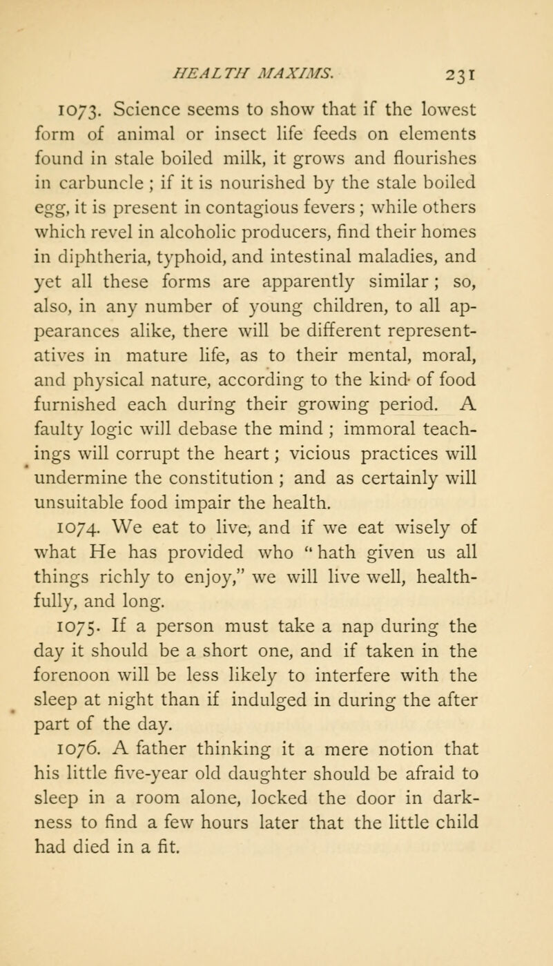1073. Science seems to show that if the lowest form of animal or insect life feeds on elements found in stale boiled milk, it grows and flourishes in carbuncle ; if it is nourished by the stale boiled egg, it is present in contagious fevers ; while others which revel in alcoholic producers, find their homes in diphtheria, typhoid, and intestinal maladies, and yet all these forms are apparently similar; so, also, in any number of young children, to all ap- pearances alike, there will be different represent- atives in mature life, as to their mental, moral, and physical nature, according to the kind- of food furnished each during their growing period. A faulty logic will debase the mind ; immoral teach- ings will corrupt the heart; vicious practices will undermine the constitution ; and as certainly will unsuitable food impair the health. 1074. We eat to live, and if we eat wisely of what He has provided who  hath given us all things richly to enjoy, we will live well, health- fully, and long. 1075. If a person must take a nap during the day it should be a short one, and if taken in the forenoon will be less likely to interfere with the sleep at night than if indulged in during the after part of the day. 1076. A father thinking it a mere notion that his little five-year old daughter should be afraid to sleep in a room alone, locked the door in dark- ness to find a few hours later that the little child had died in a fit.