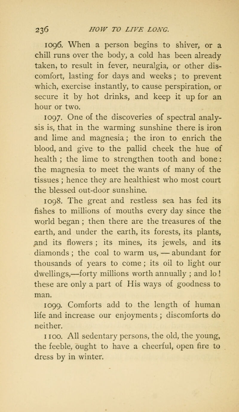 1096. When a person begins to shiver, or a chill runs over the body, a cold has been already- taken, to result in fever, neuralgia, or other dis- comfort, lasting for days and weeks ; to prevent which, exercise instantly, to cause perspiration, or secure it by hot drinks, and keep it up for an hour or two. 1097. One of the discoveries of spectral analy- sis is, that in the warming sunshine there is iron and lime and magnesia; the iron to enrich the blood, and give to the pallid cheek the hue of health ; the lime to strengthen tooth and bone: the magnesia to meet the wants of many of the tissues ; hence they are healthiest who most court the blessed out-door sunshine. 1098. The great and restless sea has fed its fishes to millions of mouths every day since the world began ; then there are the treasures of the earth, and under the earth, its forests, its plants, and its flowers ; its mines, its jewels, and its diamonds ; the coal to warm us, — abundant for thousands of years to come ; its oil to light our dwellings,—forty millions worth annually ; and lo ! these are only a part of His ways of goodness to man. 1099. Comforts add to the length of human life and increase our enjoyments; discomforts do neither. 1100. All sedentary persons, the old, the young, the feeble, ought to have a cheerful, open fire to dress by in winter.