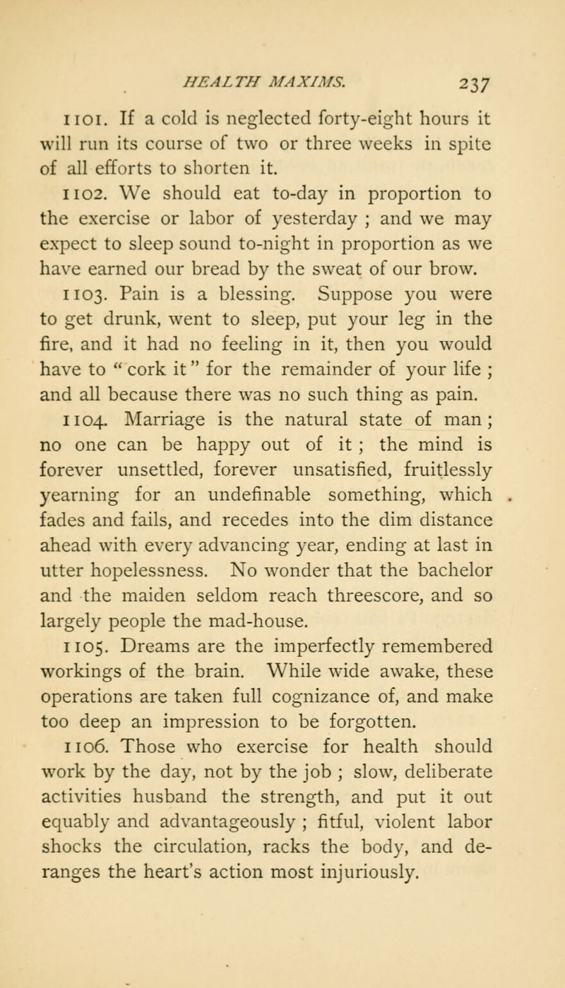 1101. If a cold is neglected forty-eight hours it will run its course of two or three weeks in spite of all efforts to shorten it. 1102. We should eat to-day in proportion to the exercise or labor of yesterday ; and we may expect to sleep sound to-night in proportion as we have earned our bread by the sweat of our brow. 1103. Pain is a blessing. Suppose you were to get drunk, went to sleep, put your leg in the fire, and it had no feeling in it, then you would have to  cork it for the remainder of your life ; and all because there was no such thing as pain. 1104. Marriage is the natural state of man; no one can be happy out of it ; the mind is forever unsettled, forever unsatisfied, fruitlessly yearning for an undefinable something, which fades and fails, and recedes into the dim distance ahead with every advancing year, ending at last in utter hopelessness. No wonder that the bachelor and the maiden seldom reach threescore, and so largely people the mad-house. 1105. Dreams are the imperfectly remembered workings of the brain. While wide awake, these operations are taken full cognizance of, and make too deep an impression to be forgotten. 1106. Those who exercise for health should work by the day, not by the job ; slow, deliberate activities husband the strength, and put it out equably and advantageously ; fitful, violent labor shocks the circulation, racks the body, and de- ranges the heart's action most injuriously.