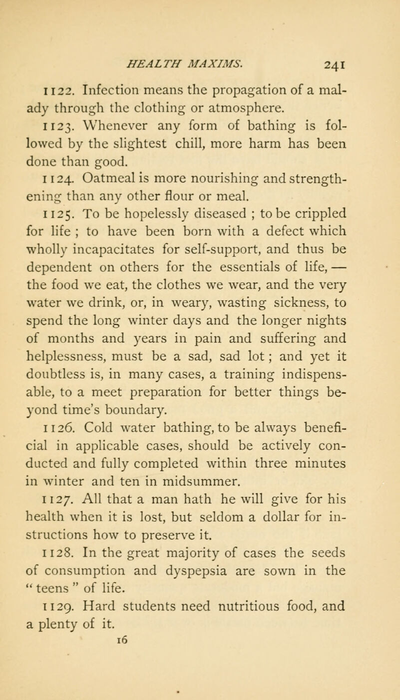 1122. Infection means the propagation of a mal- ady through the clothing or atmosphere. 1123. Whenever any form of bathing is fol- lowed by the slightest chill, more harm has been done than good. 1124. Oatmeal is more nourishing and strength- ening than any other flour or meal. 1125. To be hopelessly diseased ; to be crippled for life ; to have been born with a defect which wholly incapacitates for self-support, and thus be dependent on others for the essentials of life, — the food we eat, the clothes we wear, and the very water we drink, or, in weary, wasting sickness, to spend the long winter days and the longer nights of months and years in pain and suffering and helplessness, must be a sad, sad lot; and yet it doubtless is, in many cases, a training indispens- able, to a meet preparation for better things be- yond time's boundary. 1126. Cold water bathing, to be always benefi- cial in applicable cases, should be actively con- ducted and fully completed within three minutes in winter and ten in midsummer. 1127. All that a man hath he will give for his health when it is lost, but seldom a dollar for in- structions how to preserve it. 1128. In the great majority of cases the seeds of consumption and dyspepsia are sown in the  teens  of life. 1129. Hard students need nutritious food, and a plenty of it. 16