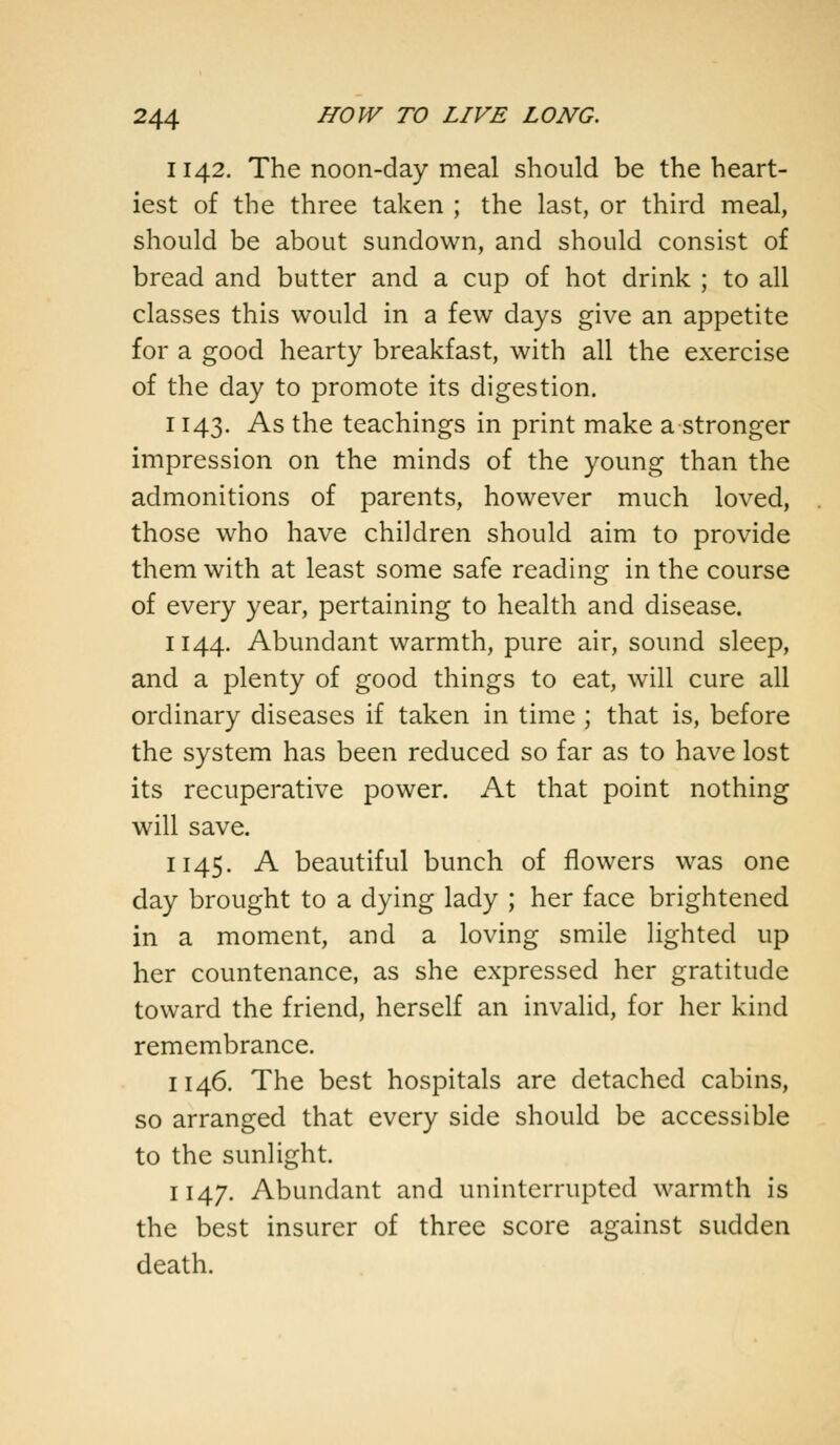 1142. The noon-day meal should be the heart- iest of the three taken ; the last, or third meal, should be about sundown, and should consist of bread and butter and a cup of hot drink ; to all classes this would in a few days give an appetite for a good hearty breakfast, with all the exercise of the day to promote its digestion. 1143. As the teachings in print make a stronger impression on the minds of the young than the admonitions of parents, however much loved, those who have children should aim to provide them with at least some safe reading in the course of every year, pertaining to health and disease. 1144. Abundant warmth, pure air, sound sleep, and a plenty of good things to eat, will cure all ordinary diseases if taken in time ; that is, before the system has been reduced so far as to have lost its recuperative power. At that point nothing will save. 1145. A beautiful bunch of flowers was one day brought to a dying lady ; her face brightened in a moment, and a loving smile lighted up her countenance, as she expressed her gratitude toward the friend, herself an invalid, for her kind remembrance. 114.6. The best hospitals are detached cabins, so arranged that every side should be accessible to the sunlight. 1147. Abundant and uninterrupted warmth is the best insurer of three score against sudden death.