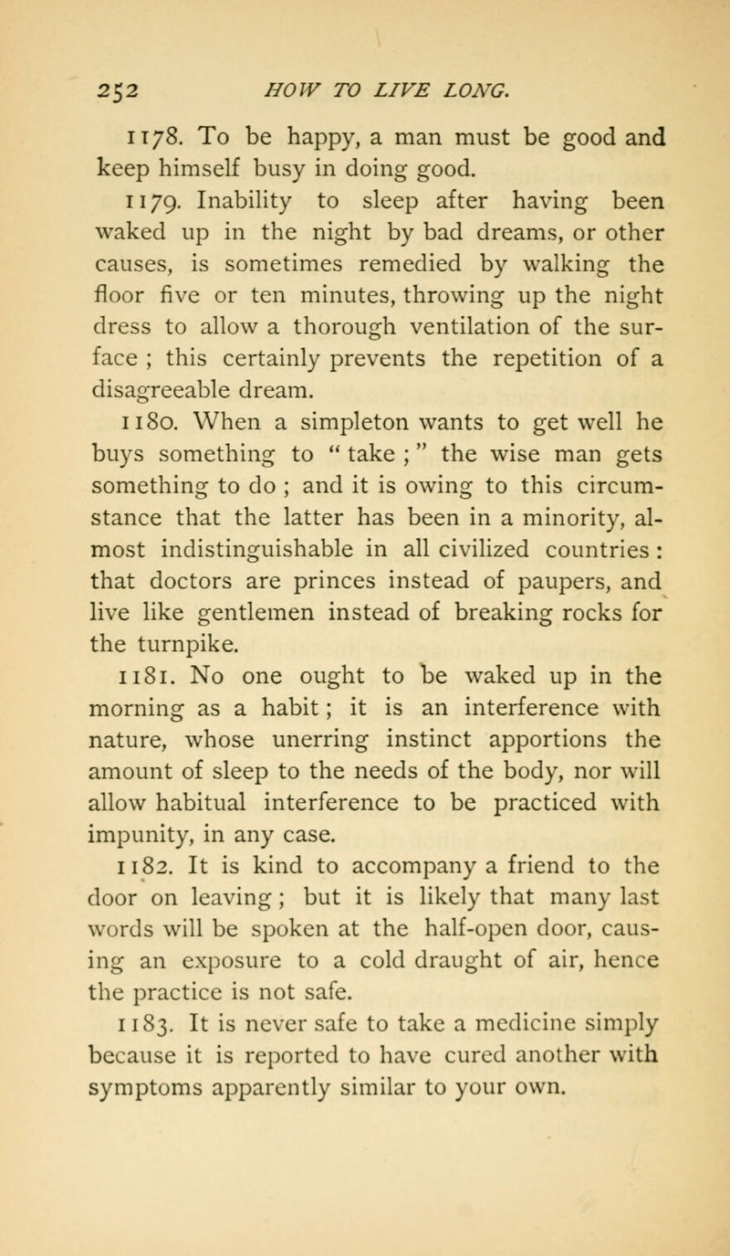 it78. To be happy, a man must be good and keep himself busy in doing good. 1179. Inability to sleep after having been waked up in the night by bad dreams, or other causes, is sometimes remedied by walking the floor five or ten minutes, throwing up the night dress to allow a thorough ventilation of the sur- face ; this certainly prevents the repetition of a disagreeable dream. 1180. When a simpleton wants to get well he buys something to  take ;  the wise man gets something to do ; and it is owing to this circum- stance that the latter has been in a minority, al- most indistinguishable in all civilized countries: that doctors are princes instead of paupers, and live like gentlemen instead of breaking rocks for the turnpike. 1181. No one ought to be waked up in the morning as a habit; it is an interference with nature, whose unerring instinct apportions the amount of sleep to the needs of the body, nor will allow habitual interference to be practiced with impunity, in any case. 1182. It is kind to accompany a friend to the door on leaving ; but it is likely that many last words will be spoken at the half-open door, caus- ing an exposure to a cold draught of air, hence the practice is not safe. 1183. It is never safe to take a medicine simply because it is reported to have cured another with symptoms apparently similar to your own.