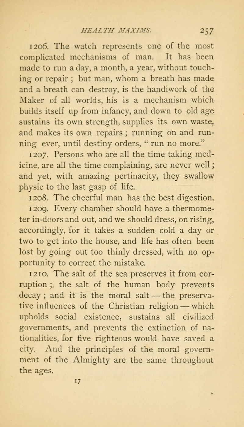 1206. The watch represents one of the most complicated mechanisms of man. It has been made to run a day, a month, a year, without touch- ing or repair ; but man, whom a breath has made and a breath can destroy, is the handiwork of the Maker of all worlds, his is a mechanism which builds itself up from infancy, and down to old age sustains its own strength, supplies its own waste, and makes its own repairs ; running on and run- ning ever, until destiny orders,  run no more. 1207. Persons who are all the time taking med- icine, are all the time complaining, are never well; and yet, with amazing pertinacity, they swallow physic to the last gasp of life. 1208. The cheerful man has the best digestion. 1209. Every chamber should have a thermome- ter in-doors and out, and we should dress, on rising, accordingly, for it takes a sudden cold a day or two to get into the house, and life has often been lost by going out too thinly dressed, with no op- portunity to correct the mistake. 1210. The salt of the sea preserves it from cor- ruption ; the salt of the human body prevents decay ; and it is the moral salt — the preserva- tive influences of the Christian religion — which upholds social existence, sustains all civilized governments, and prevents the extinction of na- tionalities, for five righteous would have saved a city. And the principles of the moral govern- ment of the Almighty are the same throughout the ages. 17