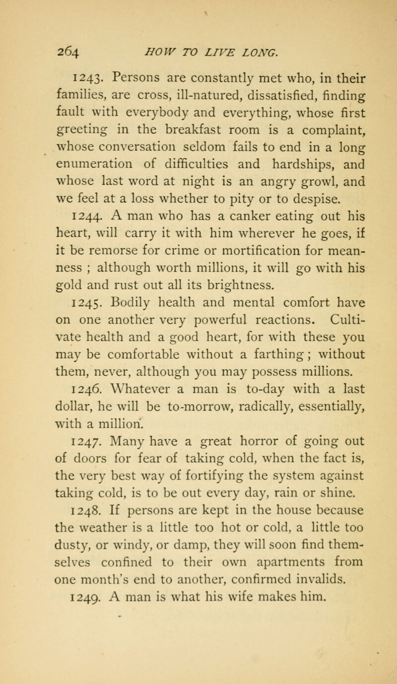 1243. Persons are constantly met who, in their families, are cross, ill-natured, dissatisfied, finding fault with everybody and everything, whose first greeting in the breakfast room is a complaint, whose conversation seldom fails to end in a Ions: enumeration of difficulties and hardships, and whose last word at night is an angry growl, and we feel at a loss whether to pity or to despise. 1244. A man who has a canker eating out his heart, will carry it with him wherever he goes, if it be remorse for crime or mortification for mean- ness ; although worth millions, it will go with his gold and rust out all its brightness. 1245. Bodily health and mental comfort have on one another very powerful reactions. Culti- vate health and a good heart, for with these you may be comfortable without a farthing; without them, never, although you may possess millions. 1246. Whatever a man is to-day with a last dollar, he will be to-morrow, radically, essentially, with a million. 1247. Many have a great horror of going out of doors for fear of taking cold, when the fact is, the very best way of fortifying the system against taking cold, is to be out every day, rain or shine. 1248. If persons are kept in the house because the weather is a little too hot or cold, a little too dusty, or windy, or damp, they will soon find them- selves confined to their own apartments from one month's end to another, confirmed invalids. 1249. A man is what his wife makes him.