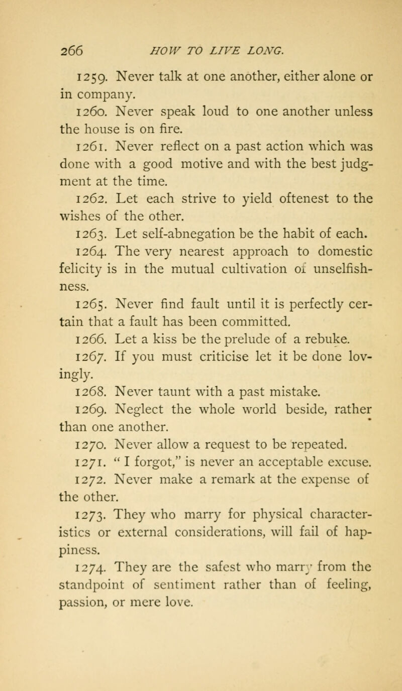 1259. Never talk at one another, either alone or in company. 1260. Never speak loud to one another unless the house is on fire. 1261. Never reflect on a past action which was done with a good motive and with the best judg- ment at the time. 1262. Let each strive to yield oftenest to the wishes of the other. 1263. Let self-abnegation be the habit of each. 1264. The very nearest approach to domestic felicity is in the mutual cultivation of unselfish- ness. 1265. Never find fault until it is perfectly cer- tain that a fault has been committed. 1266. Let a kiss be the prelude of a rebuke. 1267. If you must criticise let it be done lov- ingly. 1268. Never taunt with a past mistake. 1269. Neglect the whole world beside, rather than one another. 1270. Never allow a request to be repeated. 1271. I forgot, is never an acceptable excuse. 1272. Never make a remark at the expense of the other. 1273. They who marry for physical character- istics or external considerations, will fail of hap- piness. 1274. They are the safest who marry from the standpoint of sentiment rather than of feeling, passion, or mere love.